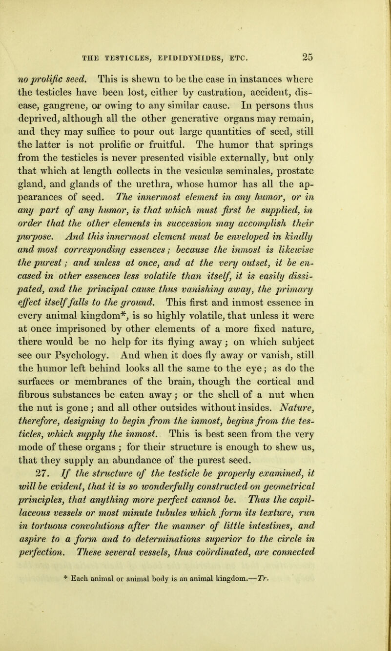 no prolific seed. This is shewn to be the case in instances where the testicles have been lost^ either by castration, accident, dis- ease, gangrene, or owing to any similar cause. In persons thus deprived, although all the other generative organs may remain, and they may suffice to pour out large quantities of seed, still the latter is not prolific or fruitful. The humor that springs from the testicles is never presented visible externally, but only that which at length collects in the vesiculse seminales, prostate gland, and glands of the urethra, whose humor has all the ap- pearances of seed. The innermost element in any humor, or in any part of any humor, is that which must first be supplied, in order that the other elements in succession may accomplish their purpose. And this innermost element must be enveloped in kindly and most corresponding essences; because the inmost is likewise the purest; and unless at once, and at the very outset, it be en- cased in other essences less volatile than itself, it is easily dissi- pated, and the principal cause thus vanishing away, the primary effect itself falls to the ground. This first and inmost essence in every animal kingdom^, is so highly volatile, that unless it were at once imprisoned by other elements of a more fixed nature, there would be no help for its flying away; on which subject see our Psychology. And when it does fly away or vanish, still the humor left behind looks all the same to the eye; as do the surfaces or membranes of the brain, though the cortical and fibrous substances be eaten away; or the shell of a nut when the nut is gone ; and all other outsides without insides. Nature, therefore, designing to begin from the inmost, begins from the tes- ticles, which supply the inmost. This is best seen from the very mode of these organs ; for their structure is enough to shew us, that they supply an abundance of the purest seed. 27. If the structure of the testicle be properly examined, it will be evident, that it is so wonderfully constructed on geometrical principles, that anything more perfect cannot be. Thus the capil- laceous vessels or most minute tubules which form its texture, run in tortuous convolutions after the manner of little intestines, and aspire to a form and to deteliminations superior to the circle in perfection. These several vessels, thus coordinated, are connected * Each animal or animal body is an animal kingdom.—TV.