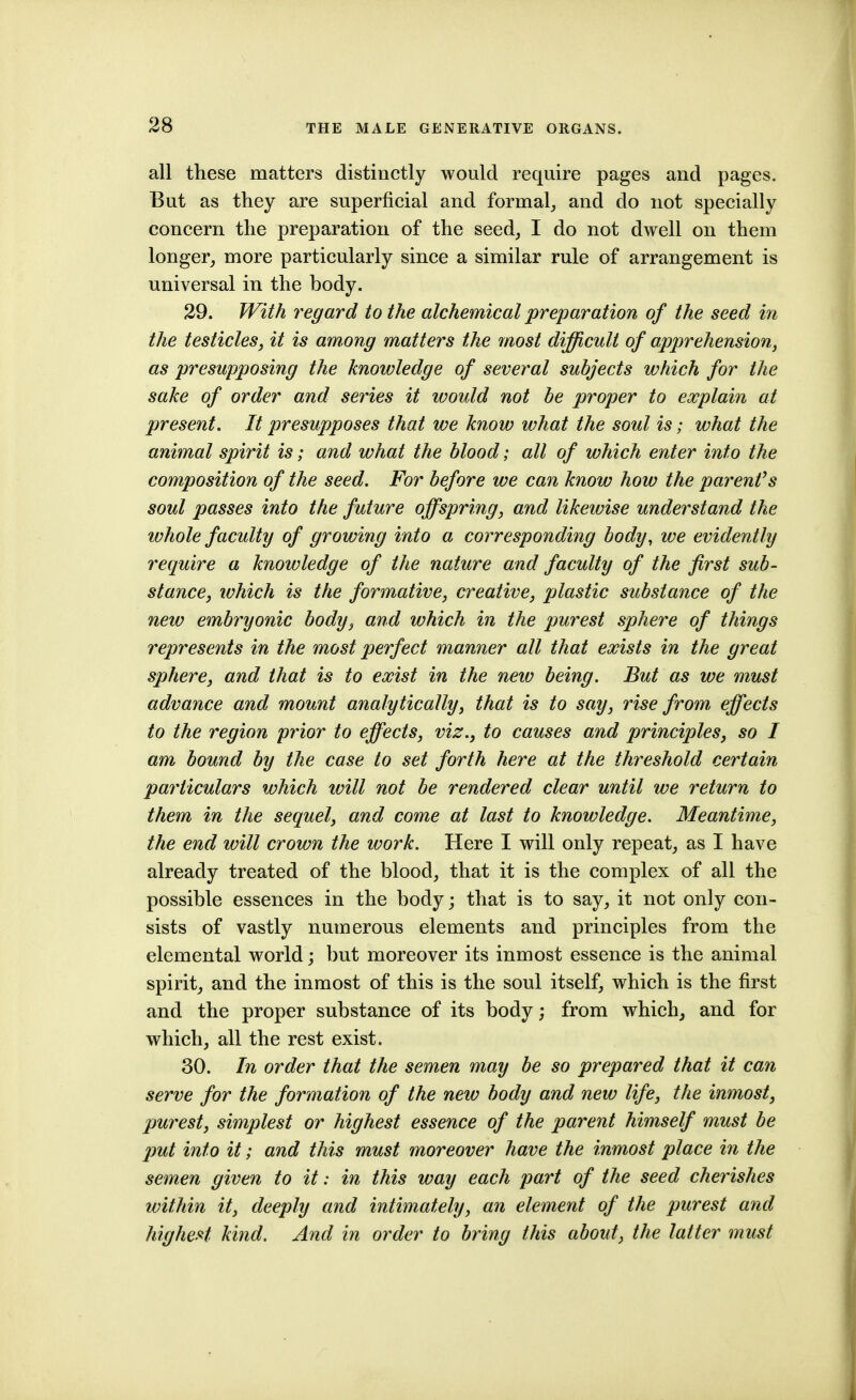 all these matters distinctly would require pages and pages. But as they are superficial and formal^, and do not specially concern the preparation of the seed, I do not dwell on them longer_, more particularly since a similar rule of arrangement is universal in the body. 29. JVith regard to the alchemical preparation of the seed in the testicles, it is among matters the most difficult of apprehension, as presupposing the knowledge of several subjects which for the sake of order and series it would not be proper to explain at present. It presupposes that we know what the soul is; what the animal spirit is; and what the blood; all of which enter into the composition of the seed. For before we can know how the parentis soul passes into the future offspring, and likewise understand the whole faculty of growing into a corresponding body, we evidently require a knowledge of the nature and faculty of the first sub- stance, lohich is the formative, creative, plastic substance of the new embryonic body, and which in the purest sphere of things represents in the most perfect manner all that exists in the great sphere, and that is to exist in the neiv being. But as we must advance and mount analytically, that is to say, rise from effects to the region prior to effects, viz., to causes and principles, so I am bound by the case to set forth here at the threshold certain particulars which will not be rendered clear until we return to them in the sequel, and come at last to knowledge. Meantime, the end will crown the work. Here I will only repeat, as I have already treated of the blood, that it is the complex of all the possible essences in the body; that is to say, it not only con- sists of vastly numerous elements and principles from the elemental world; but moreover its inmost essence is the animal spirit, and the inmost of this is the soul itself, which is the first and the proper substance of its body; from which, and for which, all the rest exist. 30. In order that the semen may be so prepared that it can serve for the formation of the new body and new life, the inmost, purest, simplest or highest essence of the parent himself must be put into it; and this must moreover have the inmost place in the semen given to it: in this way each part of the seed cherishes within it, deeply and intimately, an element of the purest and highest kind. And in order to bring this about, the latter must