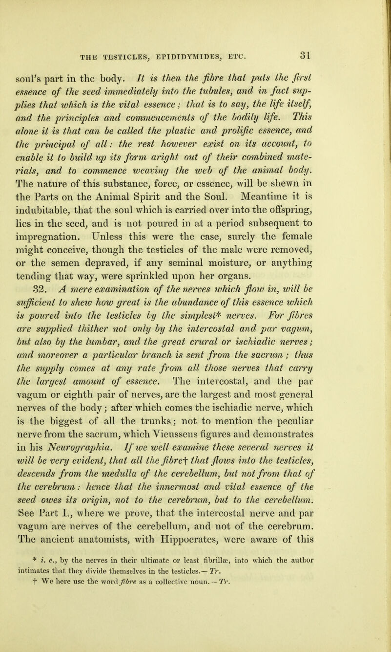 soul's part in the body. It is then the fibre that puts the first essence of the seed immediately into the tubules, and in fact sup- plies that which is the vital essence; that is to say, the life itself and the principles and commencements of the bodily life. This alone it is that can be called the plastic and prolific essence, and the principal of all: the rest however exist on its account, to enable it to build up its form aright out of their combined mate- rials, and to commence weaving the web of the animal body. The nature of this substance^ force^ or essence, will be shewn in the Parts on the Animal Spirit and the Soul. Meantime it is indubitable; that the soul which is carried over into the offspring, lies in the seed, and is not poured in at a period subsequent to impregnation. Unless this were the case, surely the female might conceive, though the testicles of the male were removed, or the semen depraved, if any seminal moisture, or anything tending that way, were sprinkled upon her organs. 32. A mere examination of the nerves which flow in, will be sufficient to shew how great is the abundance of this essence which is poured into the testicles by the simplest^ nerves. For fibres are supplied thither not only by the intercostal and par vagum, but also by the lumbar, and the great crural or ischiadic nerves; and moreover a particular branch is sent from the sacrum; thus the supply comes at any rate from all those nerves that carry the largest amount of essence. The intercostal, and the par vagum or eighth pair of nerves, are the largest and most general nerves of the body; after which comes the ischiadic nerve, which is the biggest of all the trunks; not to mention the peculiar nerve from the sacrum, which Vieussens figures and demonstrates in his Neurographia. If we well examine these several nerves it will be very evident, that all the fibre-f that flows into the testicles, descends from the medulla of the cerebellum, but not from that of the cerebrum: hence that the innermost and vital essence of the seed owes its origin, not to the cerebrum, but to the cerebellum. See Part I., where we prove, that the intercostal nerve and par vagum are nerves of the cerebellum, and not of the cerebrum. The ancient anatomists, with Hippocrates, were aware of this * i. e., by the nerves in their ultimate or least fibrillse, into which the author intimates that they divide themselves in the testicles.— TV. f We here use the word Jibre as a collective noun.— TV,