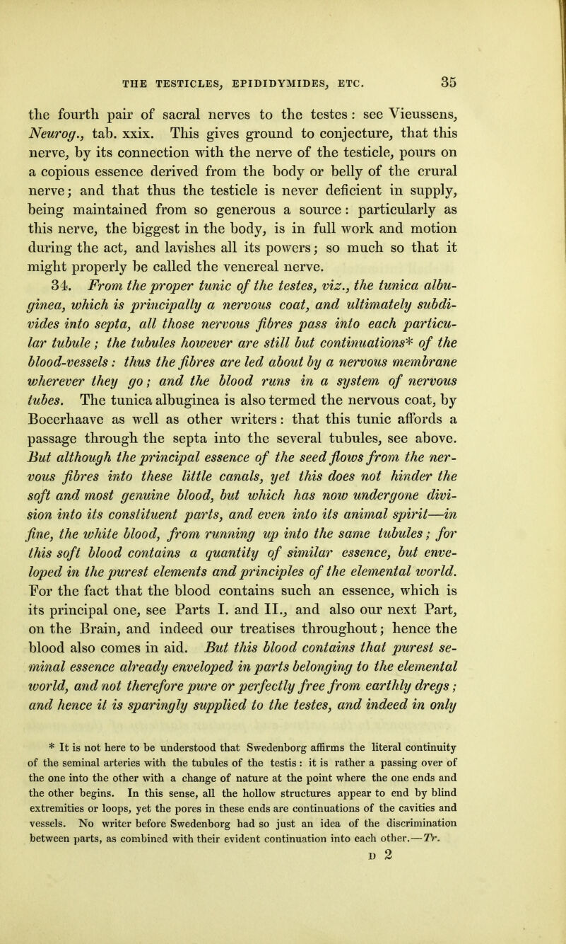 the fourth pair of sacral nerves to the testes : see Vieussens, Netirog., tab. xxix. This gives ground to conjecture, that this nerve, by its connection with the nerve of the testicle, pours on a copious essence derived from the body or belly of the crural nerve; and that thus the testicle is never deficient in supply, being maintained from so generous a source: particularly as this nerve, the biggest in the body, is in full work and motion during the act, and lavishes all its powers; so much so that it might properly be called the venereal nerve. 34. From the proper tunic of the testes, viz., the tunica albu- ginea, which is principally a nervous coat, and ultimately subdi- vides into septa, all those nervous fibres pass into each particu- lar tubule; the tubules however are still but continuations'^ of the blood-vessels: thus the fibres are led about by a nervous membrane wherever they go; and the blood runs in a system of nervous tubes. The tunica albuginea is also termed the nervous coat, by Boeerhaave as well as other writers: that this tunic affords a passage through the septa into the several tubules, see above. But although the principal essence of the seed flows from the ner- vous fibres into these little canals, yet this does not hinder the soft and most genuine blood, but which has now undergone divi- sion into its constituent parts, and even into its animal spirit—in fine, the white blood, from running up into the same tubules; for this soft blood contains a quantity of similar essence, but enve- loped in the purest elements and principles of the elemental world. For the fact that the blood contains such an essence, which is its principal one, see Parts I. and II., and also our next Part, on the Brain, and indeed our treatises throughout; hence the blood also comes in aid. But this blood contains that purest se- minal essence already enveloped in parts belonging to the elemental world, and not therefore pure or perfectly free from earthly dregs; and hence it is sparingly supplied to the testes, and indeed in only * It is not here to be understood that Swedenborg affirms the literal continuity of the seminal arteries with the tubules of the testis : it is rather a passing over of the one into the other with a change of nature at the point where the one ends and the other begins. In this sense, all the hollow structures appear to end by blind extremities or loops, yet the pores in these ends are continuations of the cavities and vessels. Nx) writer before Swedenborg had so just an idea of the discrimination between parts, as combined with their evident continuation into each other.—TV. D 2