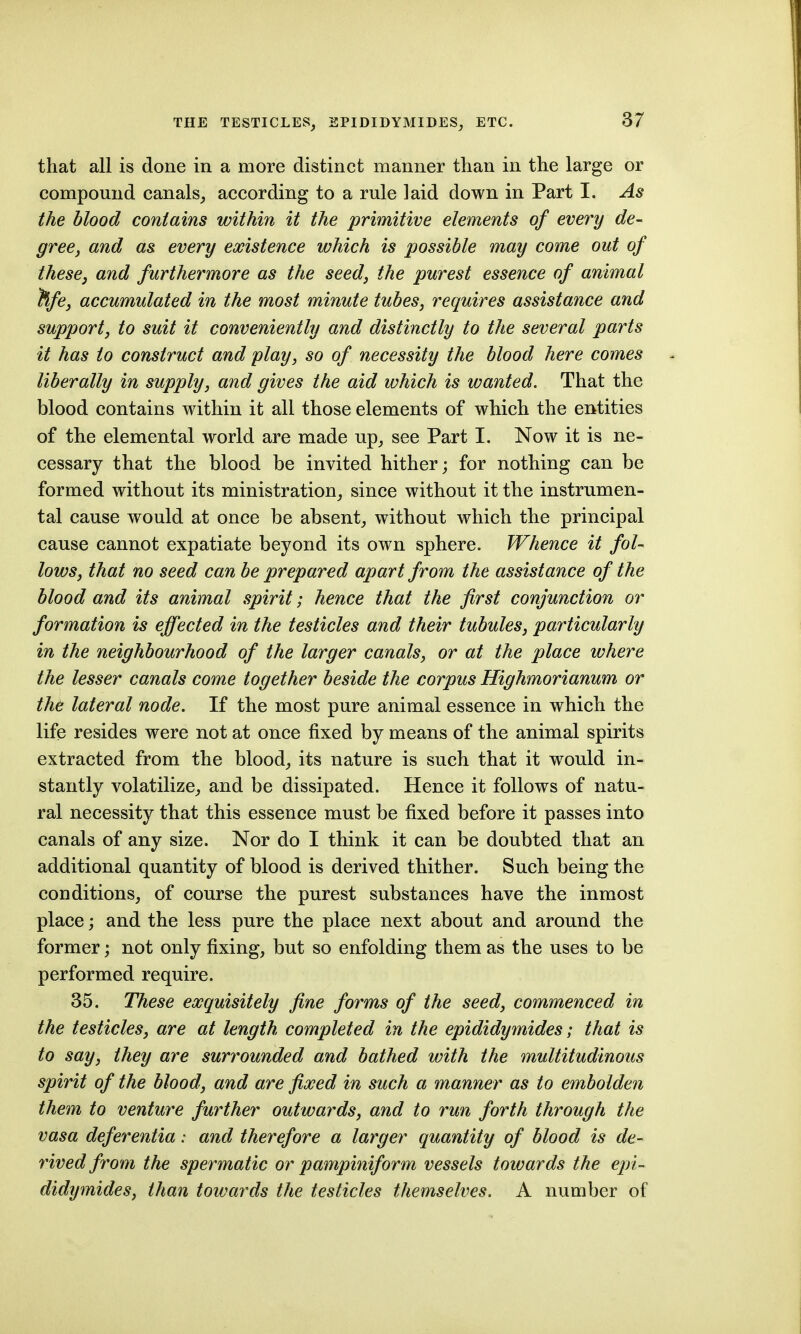 that all is done in a more distinct manner than in the large or compound canals^ according to a rule laid down in Part I. As the blood contains within it the primitive elements of every de- gree, and as every existence which is possible may come out of thesCj and furthermore as the seed, the purest essence of animal ^fe, accumulated in the most minute tubes, requires assistance and support, to suit it conveniently and distinctly to the several parts it has to construct and play, so of necessity the blood here comes liberally in supply, and gives the aid which is wanted. That the blood contains within it all those elements of which the entities of the elemental world are made up^ see Part I. Now it is ne- cessary that the blood be invited hither; for nothing can be formed without its ministration^ since without it the instrumen- tal cause would at once be absent,, without which the principal cause cannot expatiate beyond its own sphere. Whence it fol- lows, that no seed can be prepared apart from the assistance of the blood and its animal spirit; hence that the first conjunction or formation is effected in the testicles and their tubules, particularly in the neighbourhood of the larger canals, or at the place where the lesser canals come together beside the corpus Highmorianum or thd lateral node. If the most pure animal essence in which the life resides were not at once fixed by means of the animal spirits extracted from the bloody its nature is such that it would in- stantly volatilize;, and be dissipated. Hence it follows of natu- ral necessity that this essence must be fixed before it passes into canals of any size. Nor do I think it can be doubted that an additional quantity of blood is derived thither. Such being the conditions, of course the purest substances have the inmost place; and the less pure the place next about and around the former; not only fixing, but so enfolding them as the uses to be performed require. 35. These exquisitely fine forms of the seed, commenced in the testicles, are at length completed in the epididymides; that is to say, they are surrounded and bathed with the multitudinous spirit of the blood, and are fixed in such a manner as to embolden them to venture further outwards, and to run forth through the vasa deferentia: and therefore a larger quantity of blood is de- rived from the spermatic or pampiniform vessels towards the epi- didymides, than towards the testicles themselves. A number of