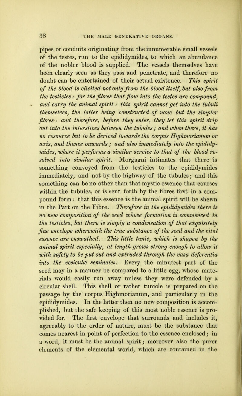 pipes or conduits originating from the innumerable small vessels of the testes, run to the epididymides, to which an abundance of the nobler blood is supplied. The vessels themselves have been clearly seen as they pass and penetrate, and therefore no doubt can be entertained of their actual existence. This spirit of the blood is elicited not only from the blood itself but also from the testicles; for the fibres that flow into the testes are compound, and carry the animal spirit: this spirit cannot get into the tubuli themselves, the latter being constructed of none but the simpler fibres-: and therefore, before they enter, they let this spirit drip out into the interstices between the tubules; and when there, it has no resource but to be derived towards the corpus Highmorianum or axis, and thence onwards ; and also immediately into the epididy- mides, where it performs a similar service to that of the blood re- solved into similar spirit. Morgagni intimates that there ^is something conveyed from the testicles to the epididymides immediately, and not by the highwaj^ of the tubules; and this something can be no other than that mystic essence that courses within the tubules, or is sent forth by the fibres first in a com- pound form : that this essence is the animal spirit will be shewn in the Part on the Fibre. Therefore in the epididymides there is no new composition of the seed whose formation is commenced in the testicles, but there is simply a condensation of that exquisitely fine envelope wherewith the true substance of the seed and the vital essence are enswathed. This little tunic, which is shapen by the animal spirit especially, at length grows strong enough to allow it with safety to be put out and extruded through the vasa deferentia into the vesicula seminales. Every the minutest part of the seed may in a manner be compared to a little egg, whose mate- rials would easily run away unless they were defended by a circular shell. This shell or rather tunicle is prepared on the passage by the corpus Highmorianum, and particularly in the epididymides. In the latter then no new composition is accom- plished, but the safe keeping of this most noble essence is pro- vided for. The first envelope that surrounds and includes it, agreeably to the order of nature, must be the substance that comes nearest in point of perfection to the essence enclosed; in a word, it must be the animal spirit; moreover also the purer elements of the elemental world, which are contained in the