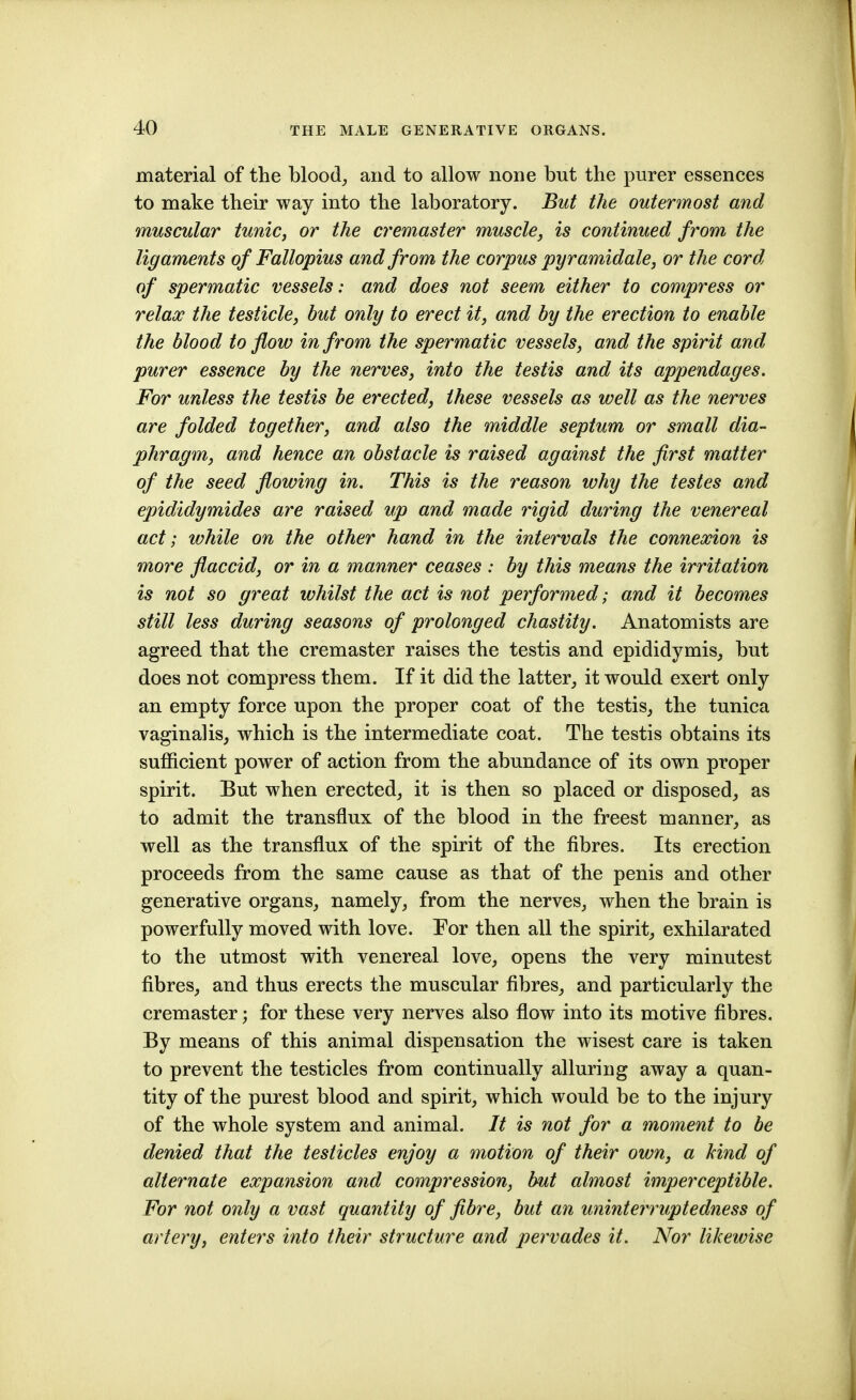 material of the blood_, and to allow none but the purer essences to make their way into the laboratory. But the outermost and muscular tunic, or the cremaster muscle, is continued from the ligaments of Fallopius and from the corpus pyramidale, or the cord of spermatic vessels: and does not seem either to compress or relax the testicle, but only to erect it, and by the erection to enable the blood to flow in from the spermatic vessels, and the spirit and purer essence by the nerves, into the testis and its appendages. For unless the testis be erected, these vessels as well as the nerves are folded together, and also the middle septum or small dia- phragm, and hence an obstacle is raised against the first matter of the seed flowing in. This is the reason why the testes and epididymides are raised up and made rigid during the venereal act; while on the other hand in the intervals the connexion is more flaccid, or in a manner ceases : by this means the irritation is not so great whilst the act is not performed; and it becomes still less during seasons of prolonged chastity. Anatomists are agreed that the cremaster raises the testis and epididymis^ but does not compress them. If it did the latter,, it would exert only an empty force upon the proper coat of the testis, the tunica vaginalis, which is the intermediate coat. The testis obtains its sufficient power of action from the abundance of its own proper spirit. But when erected, it is then so placed or disposed, as to admit the transflux of the blood in the freest manner, as well as the transflux of the spirit of the fibres. Its erection proceeds from the same cause as that of the penis and other generative organs, namely, from the nerves, when the brain is powerfully moved with love. Por then all the spirit, exhilarated to the utmost with venereal love, opens the very minutest fibres, and thus erects the muscular fibres, and particularly the cremaster; for these very nerves also flow into its motive fibres. By means of this animal dispensation the wisest care is taken to prevent the testicles from continually alluring away a quan- tity of the purest blood and spirit, which would be to the injury of the whole system and animal. It is not for a moment to be denied that the testicles enjoy a motion of their own, a Hnd of alternate expansion and compression, but almost imperceptible. For not only a vast quantity of fibre, but an uninterruptedness of artery, enters into their structure and pervades it. Nor likewise