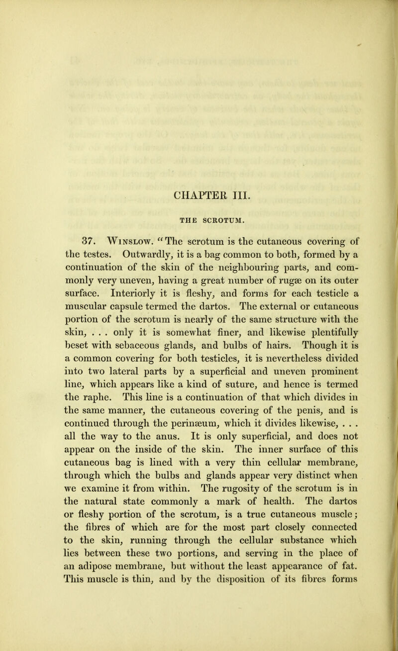 CHAPTER III. THE SCROTUM. 37. WiNSLOw.  The scrotum is the cutaneous covering of the testes. Outwardly, it is a bag common to both, formed by a continuation of the skin of the neighbouring parts, and com- monly very uneven, having a great number of rugae on its outer surface. Interiorly it is fleshy, and forms for each testicle a muscular capsule termed the dartos. The external or cutaneous portion of the scrotum is nearly of the same structure with the skin, . . . only it is somewhat finer, and likewise plentifully beset with sebaceous glands, and bulbs of hairs. Though it is a common covering for both testicles, it is nevertheless divided into two lateral parts by a superficial and uneven prominent line, which appears like a kind of suture, and hence is termed the raphe. This line is a continuation of that which divides in the same manner, the cutaneous covering of the penis, and is continued through the perinseum, which it divides likewise, . . . all the way to the anus. It is only superficial, and does not appear on the inside of the skin. The inner surface of this cutaneous bag is lined with a very thin cellular membrane, through which the bulbs and glands appear very distinct when we examine it from within. The rugosity of the scrotum is in the natural state commonly a mark of health. The dartos or fleshy portion of the scrotum, is a true cutaneous muscle; the fibres of which are for the most part closely connected to the skin, running through the cellular substance which lies between these two portions, and serving in the place of an adipose membrane, but without the least appearance of fat. This muscle is thin, and by the disposition of its fibres forms