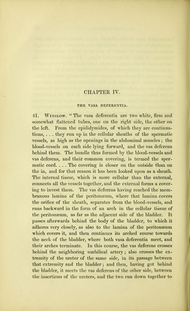 CHAPTEH IV. THE VASA DEFERENTIA. 41. WiNSLow. The vasa deferentia are two wliite^ firm and somewhat flattened tubes, one on the right side, the other on the left. From the epididymides, of which they are continua- tions, . . . they run up in the cellular sheaths of the spermatic vessels, as high as the openings in the abdominal muscles; the blood-vessels on each side lying forward, and the vas deferens behind them. The bundle thus formed by the blood-vessels and vas deferens, and their common covering, is termed the sper- matic cord. . . . The covering is closer on the outside than on the in, and for that reason it has been looked upon as a sheath. The internal tissue, which is more cellular than the external, connects all the vessels together, and the external forms a cover- ing to invest them. The vas deferens having reached the mem- branous lamina of the peritonaeum, where that lamina covers the orifice of the sheath, separates from the blood-vessels, and runs backward in the form of an arch in the cellular tissue of the peritonaeum, as far as the adjacent side of the bladder. It passes afterwards behind the body of the bladder, to which it adheres very closely, as also to the lamina of the peritonaeum which covers it, and then continues its arched course towards the neck of the bladder, where both vasa deferentia meet, and their arches terminate. In this course, the vas deferens crosses behind the neighboring umbilical artery ; also crosses the ex- tremity of the ureter of the same side, in its passage between that extremity and the bladder; and then, having got behind the bladder, it meets the vas deferens of the other side, between the insertions of the ureters, and the two run down together to