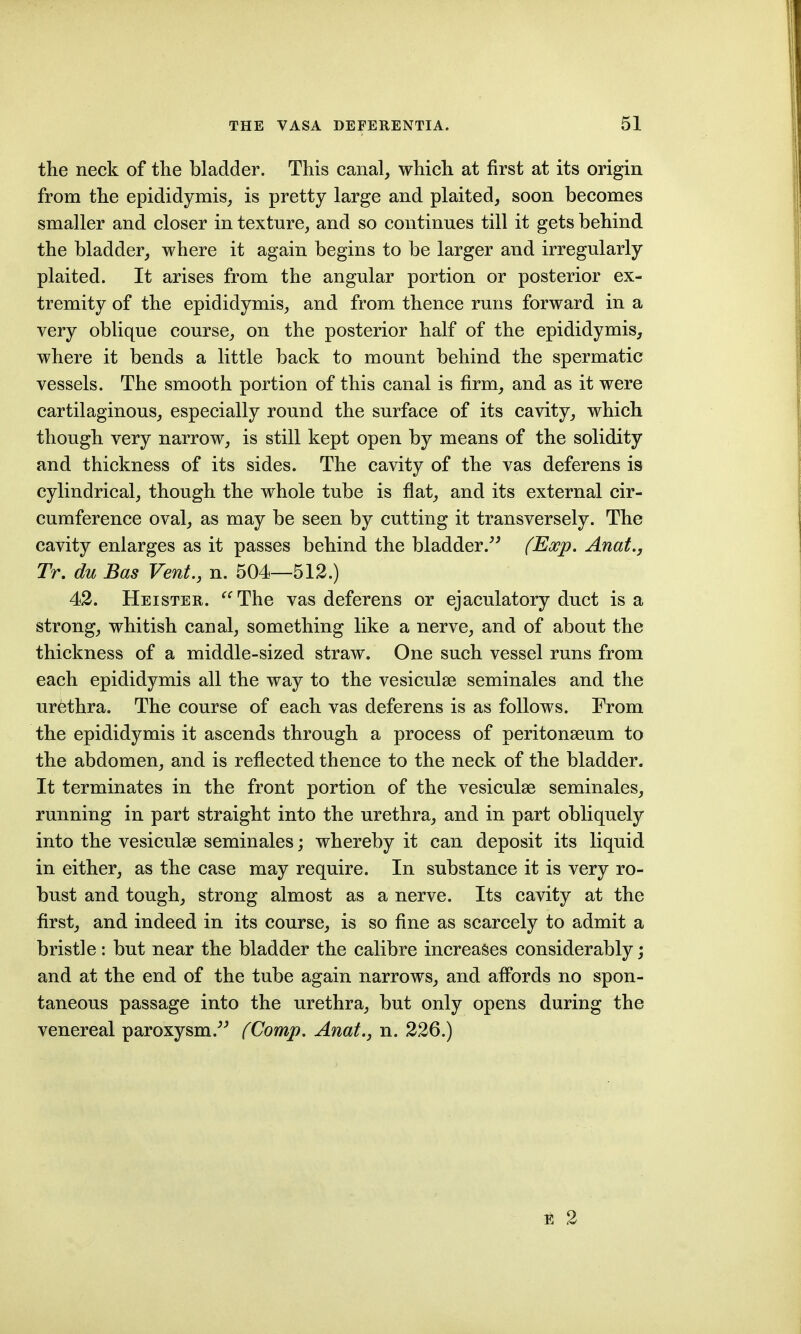 the neck of the bladder. This canal, which at first at its origin from the epididymis, is pretty large and plaited, soon becomes smaller and closer in texture, and so continues till it gets behind the bladder, where it again begins to be larger and irregularly plaited. It arises from the angular portion or posterior ex- tremity of the epididymis, and from thence runs forward in a very oblique course, on the posterior half of the epididymis, where it bends a little back to mount behind the spermatic vessels. The smooth portion of this canal is firm, and as it were cartilaginous, especially round the surface of its cavity, which though very narrow, is still kept open by means of the solidity and thickness of its sides. The cavity of the vas deferens is cylindrical, though the whole tube is flat, and its external cir- cumference oval, as may be seen by cutting it transversely. The cavity enlarges as it passes behind the bladder.^' (Exp. Anat., Tr, du Bas Vent., n. 504—512.) 42. Heister. The vas deferens or ejaculatory duct is a strong, whitish canal, something like a nerve, and of about the thickness of a middle-sized straw. One such vessel runs from each epididymis all the way to the vesiculse seminales and the urethra. The course of each vas deferens is as follows. From the epididymis it ascends through a process of peritonseum to the abdomen, and is reflected thence to the neck of the bladder. It terminates in the front portion of the vesiculse seminales, running in part straight into the urethra, and in part obliquely into the vesiculse seminales; whereby it can deposit its liquid in either, as the case may require. In substance it is very ro- bust and tough, strong almost as a nerve. Its cavity at the first, and indeed in its course, is so fine as scarcely to admit a bristle: but near the bladder the calibre increases considerably; and at the end of the tube again narrows, and aflPords no spon- taneous passage into the urethra, but only opens during the venereal paroxysm.^^ (Comp. Anat., n. 226.) E 2