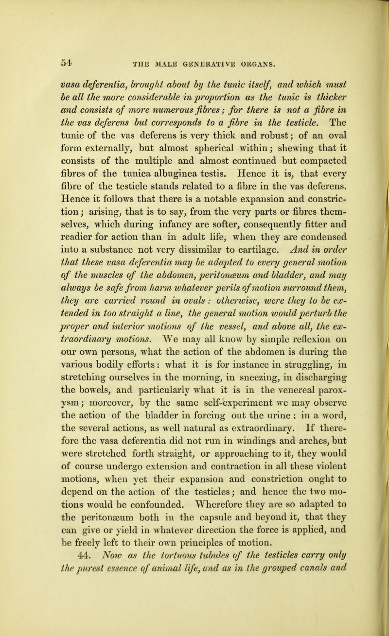 vasa deferentia, brought about by the tunic itself, and which must be all the more considerable in proportion as the tunic is thicker and consists of more numerous fibres; for there is not a fibre in the vas deferens but corresponds to a fibre in the testicle. The tunic of the vas deferens is very thick and robust; of an oval form externally, but almost spherical within; shewing that it consists of the multiple and almost continued but compacted fibres of the tunica albuginea testis. Hence it is, that every fibre of the testicle stands related to a fibre in the vas deferens. Hence it follows that there is a notable expansion and constric- tion ; arising, that is to say, from the very parts or fibres them- selves, which during infancy are softer, consequently fitter and readier for action than in adult life, when they are condensed into a substance not very dissimilar to cartilage. And in order that these vasa deferentia may be adapted to every general motion of the muscles of the abdomen, peritonmum and bladder, and may always be safe from harm whatever perils of motion surround them, they are carried round in ovals: otherwise, were they to be ex- tended in too straight a line, the general motion would perturb the proper and interior motions of the vessel, and above all, the ex- traordinary motions. We may all know by simple reflexion on our own persons, what the action of the abdomen is during the various bodily efibrts: what it is for instance in struggling, in stretching ourselves in the morning, in sneezing, in discharging the bowels, and particularly what it is in the venereal parox- ysm ; moreover, by the same self-experiment we may observe the action of the bladder in forcing out the urine : in a word, the several actions, as well natural as extraordinary. If there- fore the vasa deferentia did not run in windings and arches, but were stretched forth straight, or approaching to it, they would of course undergo extension and contraction in all these violent motions, when yet their expansion and constriction ought to depend on the action of the testicles; and hence the two mo- tions would be confounded. Wherefore they are so adapted to the peritonaeum both in the capsule and beyond it, that they can give or yield in whatever direction the force is applied, and be freely left to their own principles of motion. 44. Now as the tortuous tubules of the testicles carry only the purest essence of animal life, and as in the grouped canals and