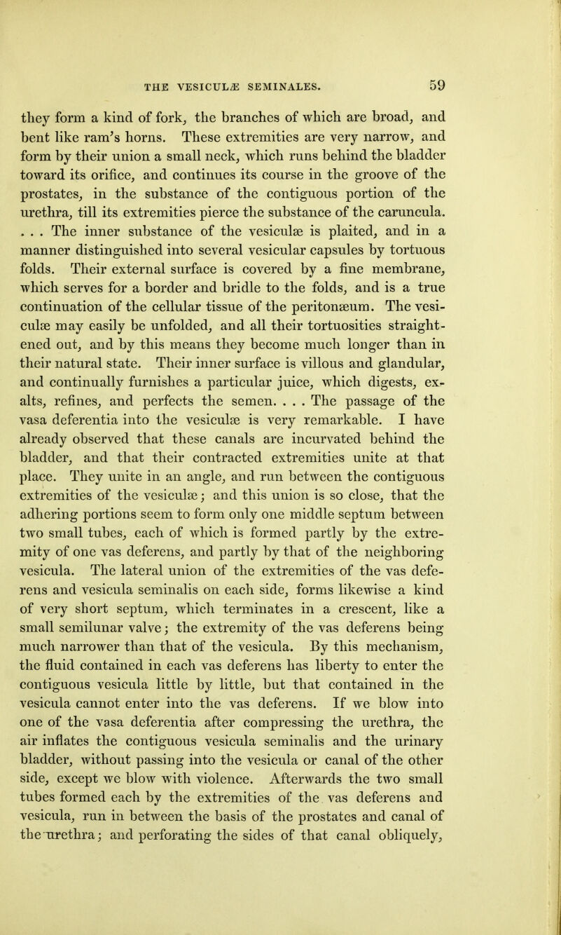 they form a kind of fork^ the branches of which are broad, and bent like ram^s horns. These extremities are very narrow, and form by their union a small neck, which runs behind the bladder toward its orifice, and continues its course in the groove of the prostates, in the substance of the contiguous portion of the urethra, till its extremities pierce the substance of the caruncula. . . . The inner substance of the vesiculae is plaited, and in a manner distinguished into several vesicular capsules by tortuous folds. Their external surface is covered by a fine membrane, which serves for a border and bridle to the folds, and is a true continuation of the cellular tissue of the peritonseum. The vesi- culse may easily be unfolded, and all their tortuosities straight- ened out, and by this means they become much longer than in their natural state. Their inner surface is villous and glandular, and continually furnishes a particular juice, which digests, ex- alts, refines, and perfects the semen. . . . The passage of the vasa deferentia into the vesiculse is very remarkable. I have already observed that these canals are incurvated behind the bladder, and that their contracted extremities unite at that place. They unite in an angle, and run between the contiguous extremities of the vesiculse; and this union is so close, that the adhering portions seem to form only one middle septum between two small tubes, each of which is formed partly by the extre- mity of one vas deferens, and partly by that of the neighboring vesicula. The lateral union of the extremities of the vas defe- rens and vesicula seminalis on each side, forms likewise a kind of very short septum, which terminates in a crescent, like a small semilunar valve; the extremity of the vas deferens being much narrower than that of the vesicula. By this mechanism, the fluid contained in each vas deferens has liberty to enter the contiguous vesicula little by little, but that contained in the vesicula cannot enter into the vas deferens. If we blow into one of the vasa deferentia after compressing the urethra, the air inflates the contiguous vesicula seminalis and the urinary bladder, without passing into the vesicula or canal of the other side, except we blow with violence. Afterwards the two small tubes formed each by the extremities of the vas deferens and vesicula, run in between the basis of the prostates and canal of thcTtrethra; and perforating the sides of that canal obliquely.