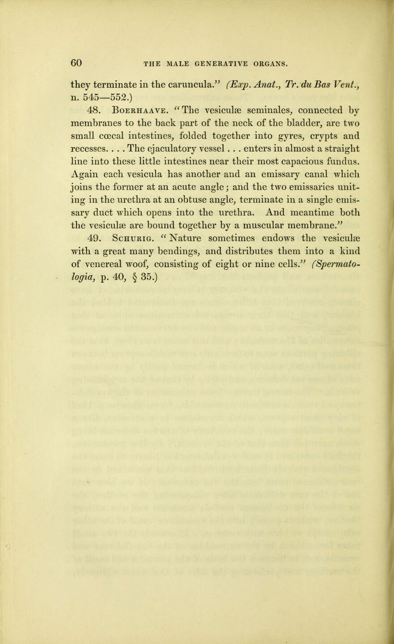 they terminate in the caruncula. (Exp. Anat., Tr. du Bas Vent., n. 545—552.) 48. BoERHAAVE. The vesiculse seminales_, connected by membranes to the back part of the neck of the bladder, are two small coecal intestines, folded together into gyres, crypts and recesses. . . . The ejaculatory vessel. . . enters in almost a straight line into these little intestines near their most capacious fundus. Again each vesicula has another and an emissary canal which joins the former at an acute angle; and the two emissaries unit- ing in the urethra at an obtuse angle, terminate in a single emis- sary duct which opens into the urethra. And meantime both the vesiculae are bound together by a muscular membrane. 49. ScHURiG. Nature sometimes endows the vesiculse with a great many bendings, and distributes them into a kind of venereal woof, consisting of eight or nine cells. (Spermato- logia, p. 40, § 35.)