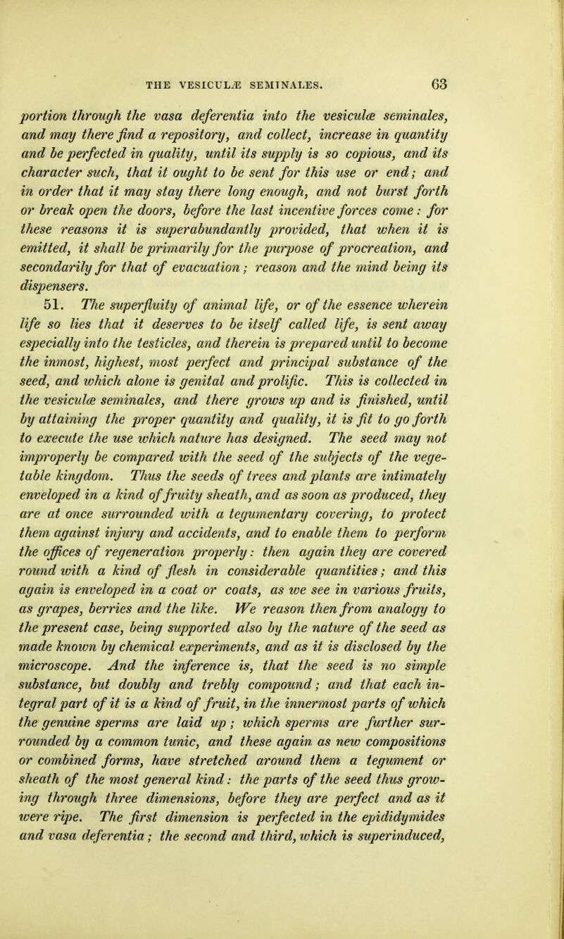 portion through the vasa deferentia into the vesiculce seminaleSj and may there find a repository, and collect, increase in quantity and be perfected in quality, until its supply is so copious, and its character such, that it ought to be sent for this use or end; and in order that it may stay there long enough, and not burst forth or break open the doors, before the last incentive forces come: for these reasons it is superabundantly provided, that when it is emitted, it shall be primarily for the purpose of procreation, and secondarily for that of evacuation; reason and the mind being its dispensers. 51. The superfluity of animal life, or of the essence wherein life so lies that it deserves to be itself called life, is sent away especially into the testicles, and therein is prepared until to become the inmost, highest, most perfect and principal substance of the seed, and which alone is genital and prolific. This is collected in the vesiculae seminales, and there grows up and is finished, until by attaining the proper quantity and quality, it is fit to go forth to execute the use which nature has designed. The seed may not improperly be compared with the seed of the subjects of the vege- table kingdom. Thus the seeds of trees and plants are intimately enveloped in a kind of fruity sheath, and as soon as produced, they are at once surrounded with a tegumentary covering, to protect them against injury and accide^its, and to enable them to perform the offices of regeneration properly: then again they are covered round with a kind of flesh in considerable quantities; and this again is enveloped in a coat or coats, as we see in various fruits, as grapes, berries and the like. We reason then from analogy to the present case, being supported also by the nature of the seed as made known by chemical experiments, and as it is disclosed by the microscope. And the inference is, that the seed is no simple substance, but doubly and trebly compound; and that each in- tegral part of it is a kind of fruit, in the innermost parts of which the genuine sperms are laid up; which sperms are further sur- rounded by a common tunic, and these again as new compositions or combined forms, have stretched around them a tegument or sheath of the most general kind: the parts of the seed thus grow- ing through three dimensions, before they are perfect and as it wen^e ripe. The first dimension is perfected in the epididymides and vasa deferentia; the .second and third, ivhich is superinduced,