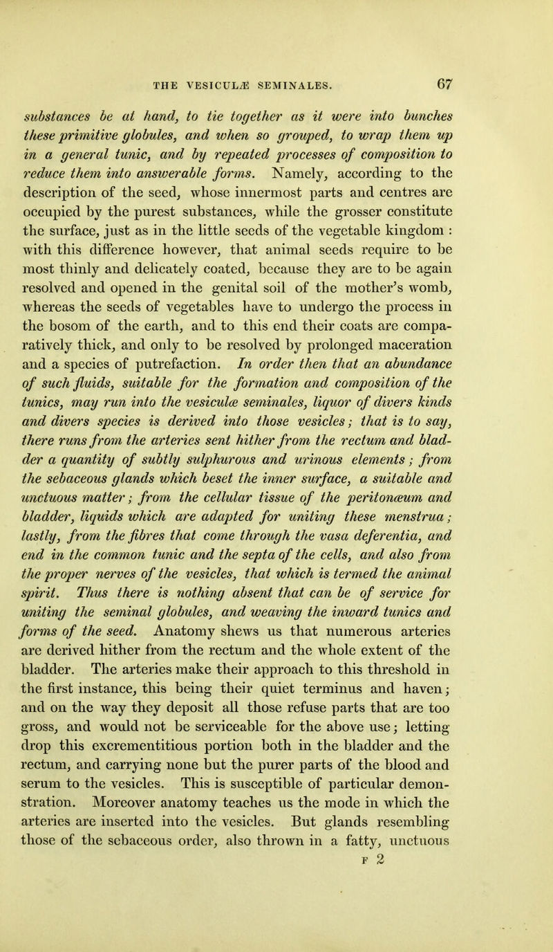 substances be at hand, to tie together as it were into bunches these primitive globules, and when so grouped, to wrap them up in a general tunic, and by repeated processes of composition to reduce them into answerable forms. Namely, according to the description of the seed, whose innermost parts and centres are occupied by the purest substances, while the grosser constitute the surface, just as in the little seeds of the vegetable kingdom : with this difference however, that animal seeds require to be most thinly and delicately coated, because they are to be again resolved and opened in the genital soil of the mother's womb, whereas the seeds of vegetables have to undergo the process in the bosom of the earth, and to this end their coats are compa- ratively thick, and only to be resolved by prolonged maceration and a species of putrefaction. In order then that an abundance of such fluids, suitable for the formation and composition of the tunics, may run into the vesiculce seminales, liquor of divers kinds and divers species is derived into those vesicles; that is to say, there runs from the arteries sent hither from the rectum and blad- der a quantity of subtly sulphurous and urinous elements; from the sebaceous glands which beset the inner surface, a suitable and unctuous matter; from the cellular tissue of the peritoneum and bladder, liquids which are adapted for uniting these menstrua; lastly, from the fibres that come through the vasa deferentia, and end in the common tunic and the septa of the cells, and also from the proper nerves of the vesicles, that which is termed the animal spirit. Thus there is nothing absent that can be of service for uniting the seminal globules, and weaving the inward tunics and forms of the seed. Anatomy shews us that numerous arteries are derived hither from the rectum and the whole extent of the bladder. The arteries make their approach to this threshold in the first instance, this being their quiet terminus and haven; and on the way they deposit all those refuse parts that are too gross, and would not be serviceable for the above use; letting drop this excrementitious portion both in the bladder and the rectum, and carrying none but the purer parts of the blood and serum to the vesicles. This is susceptible of particular demon- stration. Moreover anatomy teaches us the mode in which the arteries are inserted into the vesicles. But glands resembling those of the sebaceous order, also thrown in a fatty, unctuous F 2