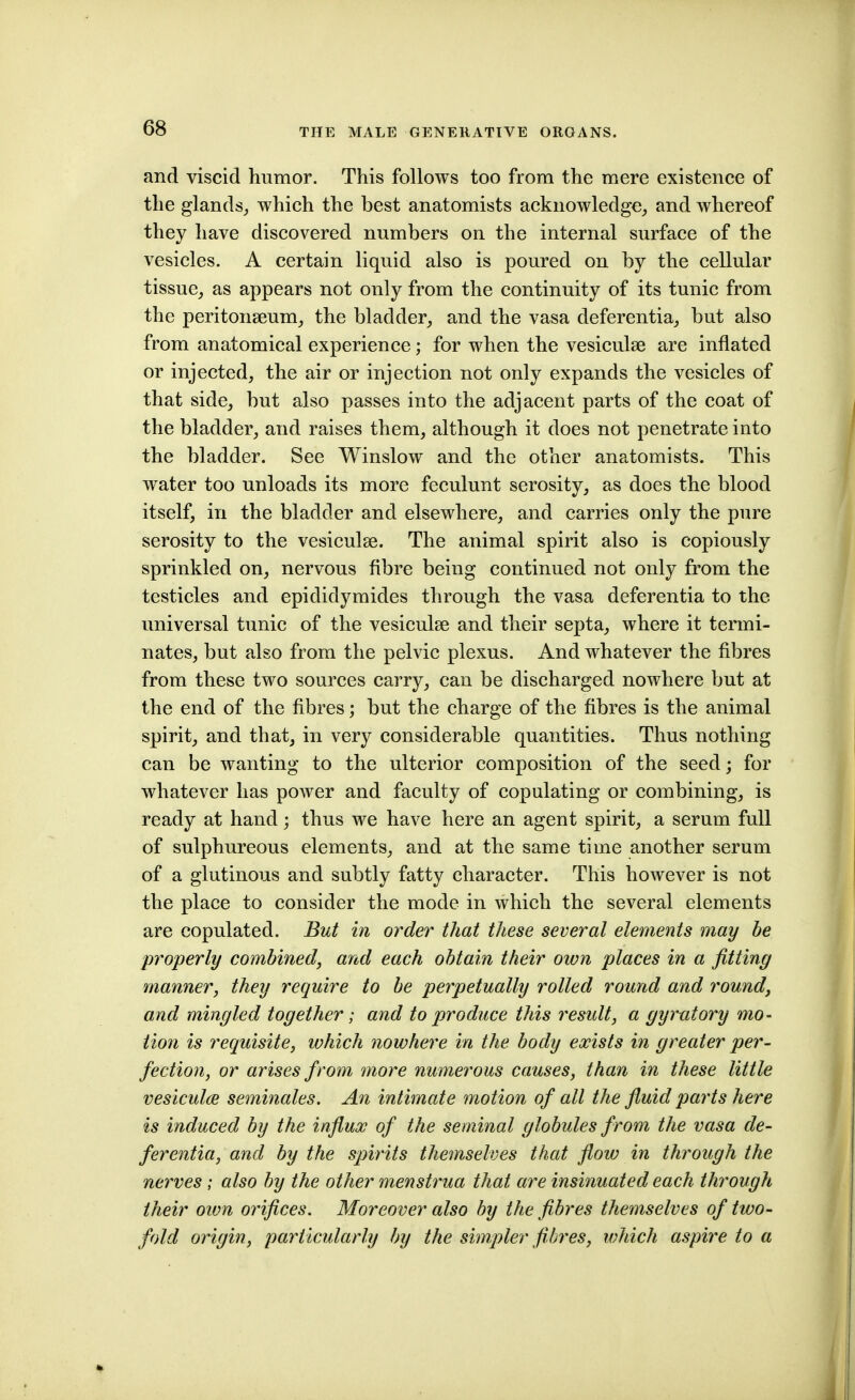 and viscid humor. This follows too from the mere existence of the glands_, which the best anatomists acknowledge^ and whereof they have discovered numbers on the internal surface of the vesicles. A certain liquid also is poured on by the cellular tissue,, as appears not only from the continuity of its tunic from the peritonseum^ the bladder^ and the vasa deferentia^ but also from anatomical experience; for when the vesiculse are inflated or injected, the air or injection not only expands the vesicles of that side, but also passes into the adjacent parts of the coat of the bladder, and raises them, although it does not penetrate into the bladder. See Winslow and the other anatomists. This water too unloads its more feculunt serosity, as does the blood itself, in the bladder and elsewhere, and carries only the pure serosity to the vesiculse. The animal spirit also is copiously sprinkled on, nervous fibre being continued not only from the testicles and epididymides through the vasa deferentia to the universal tunic of the vesiculse and their septa, where it termi- nates, but also from the pelvic plexus. And whatever the fibres from these two sources carry, can be discharged nowhere but at the end of the fibres; but the charge of the fibres is the animal spirit, and that, in very considerable quantities. Thus nothing can be wanting to the ulterior composition of the seed; for whatever has power and faculty of copulating or combining, is ready at hand; thus we have here an agent spirit, a serum full of sulphureous elements, and at the same time another serum of a glutinous and subtly fatty character. This however is not the place to consider the mode in which the several elements are copulated. But in order that these several elements may be properly combined, and each obtain their own places in a fitting manner, they require to be perpetually rolled round and round, and mingled together; and to produce this residt, a gyrutory mo- tion is requisite, which nowhere in the body exists in greater per- fection, or arises from more numerous causes, than in these little vesicul(je seminales. An intimate motion of all the fluid parts here is induced by the influx of the seminal globules from the vasa de- ferentia, and by the spirits themselves that flow in through the nerves; also by the other menstrua that are insinuated each through their oivn orifices. Moreover also by the fibres themselves of two- fold origin, particularly by the simpler fibres, which aspire to a