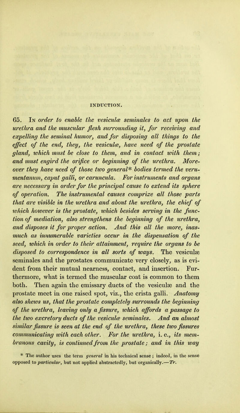 INDUCTION. 65. In order to enable the vesiculce seminales to act upon the urethra and the muscular flesh surrounding it, for receiving and expelling the seminal humor, and for disposing all things to the effect of the end, they, the vesiculae, have need of the prostate gland, which must he close to them, and in contact with them; and must engird the orifice or beginning of the urethra. More- over they have need of those two general^ bodies termed the veru- mentanum, caput galli, or caruncula. For instruments and organs are necessary in order for the principal cause to extend its sphere of operation. The instrumental causes comprize all those parts that are visible in the urethra and about the urethra, the chief of which hoivever is the prostate, which besides serving in the func- tion of mediation, also strengthefis the beginning of the urethra, and disposes it for proper action. And this all the more, inas- much as innumerable varieties occur in the dispensation of the seed, which in order to their attainment, require the organs to be disposed to correspondence in all sorts of ways. The vesiculse seminales and the prostates communicate very closely, as is evi- dent from their mutual nearness, contact, and insertion. Fur- thermore, what is termed the muscular coat is common to them both. Then again the emissary ducts of the vesiculse and the prostate meet in one raised spot, viz., the crista galli. Anatomy also shews us, that the prostate completely surrounds the beginning of the urethra, leaving only a fissure, which affords a passage to the two excretory ducts of the vesiculce seminales. And an almost similar fissure is seen at the end of the urethra, these two fissures communicating with each other. For the urethra, i. e., its mem- branous cavity, is continued from the prostate; and in this way * The author uses the term general in his technical sense ; indeed, in the sense opposed to particular, but not applied abstractedly, but organically.—TV.