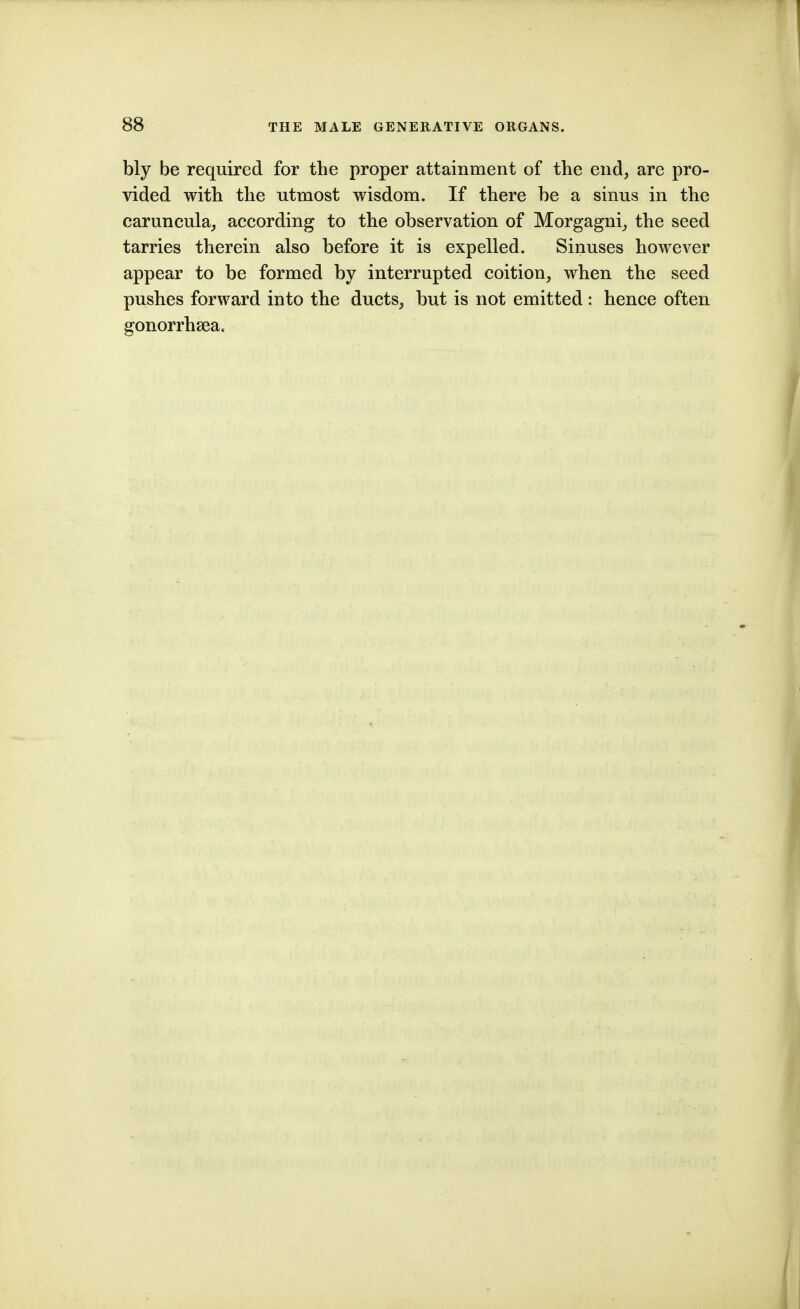 bly be required for the proper attainment of the end, are pro- vided with the utmost wisdom. If there be a sinus in the caruncula, according to the observation of Morgagni^ the seed tarries therein also before it is expelled. Sinuses however appear to be formed by interrupted coition, when the seed pushes forward into the ducts, but is not emitted: hence often gonorrhsea.