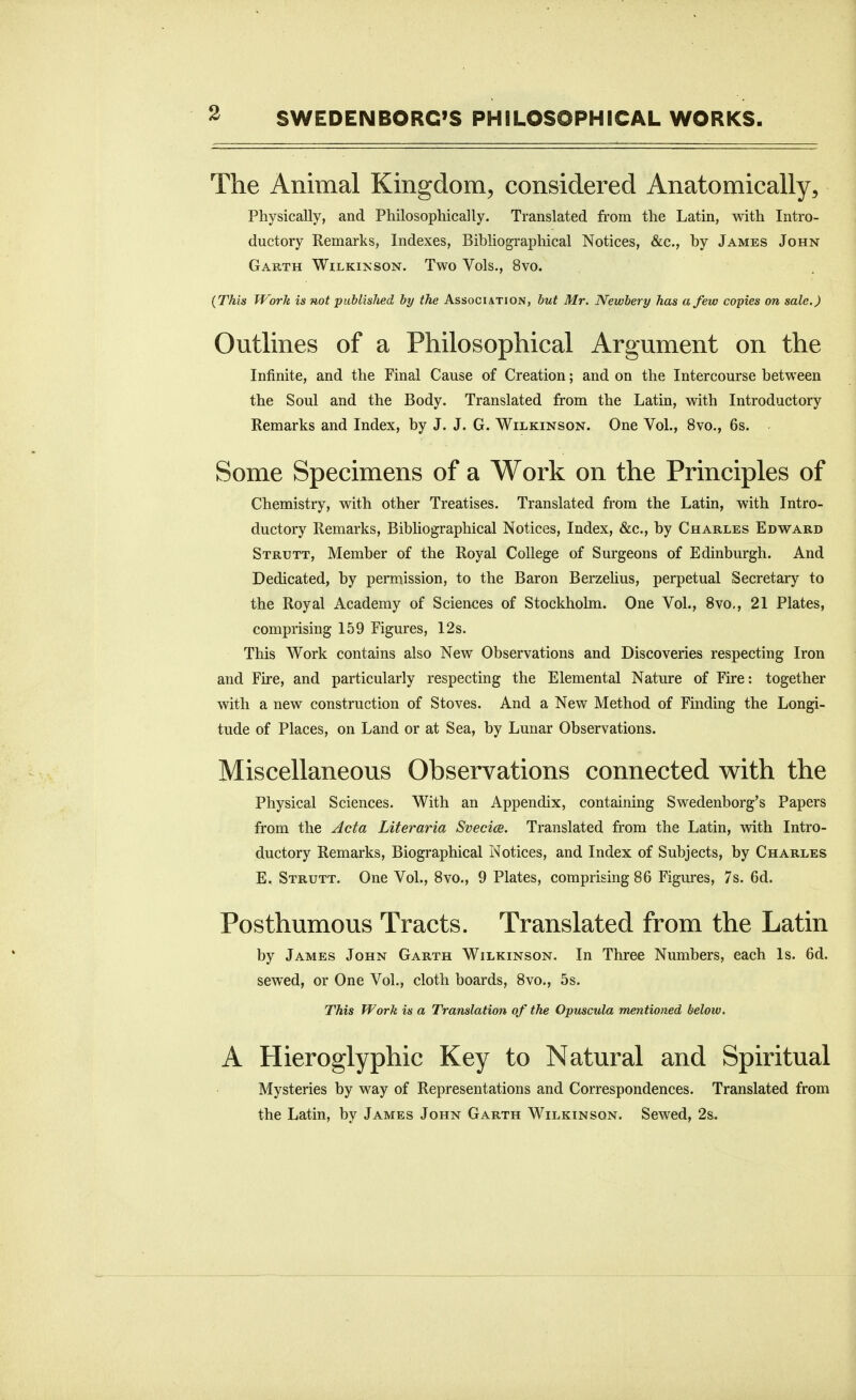 The Animal Kingdom, considered Anatomically, Physically, and Philosophically. Translated from the Latin, with Intro- ductory Remarks, Indexes, Bibliographical Notices, &c., by James John Garth Wilkinson. Two Vols., 8vo. {This Work is not published by the Association, but Mr. Newbery has a few copies on sale.) Outlines of a Philosophical Argument on the Infinite, and the Final Cause of Creation; and on the Intercourse between the Soul and the Body. Translated from the Latin, with Introductory Remarks and Index, by J. J. G. Wilkinson. One Vol., 8vo., 6s. Some Specimens of a Work on the Principles of Chemistry, with other Treatises. Translated from the Latin, with Intro- ductory Remarks, Bibliographical Notices, Index, &c., by Charles Edward Strutt, Member of the Royal College of Surgeons of Edinburgh. And Dedicated, by permission, to the Baron Berzelius, perpetual Secretary to the Royal Academy of Sciences of Stockholm. One Vol., 8vo,, 21 Plates, comprising 159 Figures, 12s. This Work contains also New Observations and Discoveries respecting Iron and Fire, and particularly respecting the Elemental Nature of Fire: together with a new construction of Stoves. And a New Method of Finding the Longi- tude of Places, on Land or at Sea, by Lunar Observations. Miscellaneous Observations connected v^ith the Physical Sciences. With an Appendix, containing Swedenborg's Papers from the Acta Literaria Svecice. Translated from the Latin, with Intro- ductory Remarks, Biographical Notices, and Index of Subjects, by Charles E. Strutt. One Vol., 8vo., 9 Plates, comprising 86 Figures, 7s. 6d. Posthumous Tracts. Translated from the Latin by James John Garth Wilkinson. In Three Numbers, each Is. 6d. sewed, or One Vol., cloth boards, 8vo., 5s. This Work is a Translation of the Opmcula mentioned below. A Hieroglyphic Key to Natural and Spiritual Mysteries by way of Representations and Correspondences. Translated from the Latin, by James John Garth Wilkinson. Sewed, 2s.