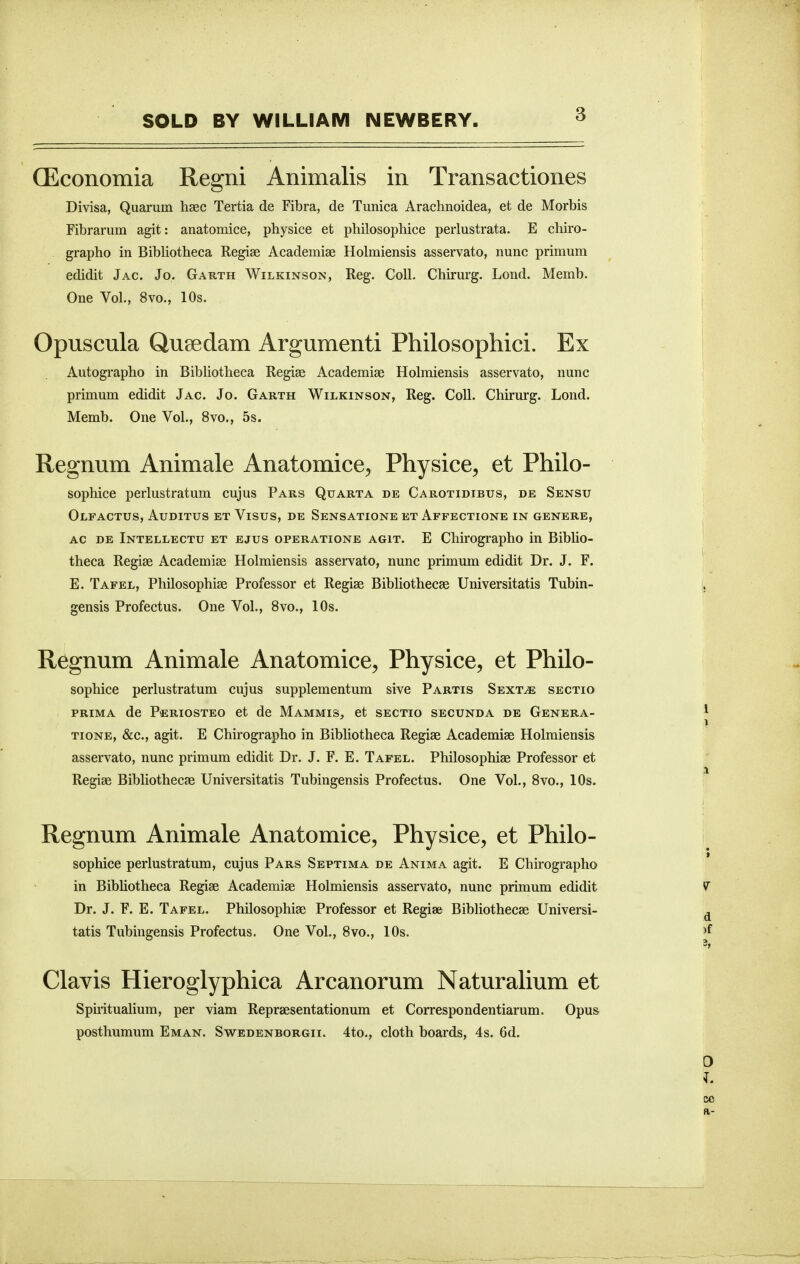 (Economia Regni Animalis in Transactiones Divisa, Quarum hsec Tertia de Fibra, de Tunica Arachnoidea, et de Morbis Fibrarum agit: anatomice, physice et philosophice peiiustrata. E chiro- grapho in Bibliotheca Regise Academiae Holmiensis asservato, nunc primum edidit Jag. Jo. Garth Wilkinson, Reg. Coll. Chirurg. Lond. Memb. One Vol., 8vo., 10s. Opuscula Qusedam Argumenti Philosophici. Ex Autographo in Bibliotheca Regiee Academiae Holmiensis asservato, nunc primum edidit Jac. Jo. Garth Wilkinson, Reg. Coll. Chirurg. Lond. Memb. One Vol., 8vo., 5s. Regnum Animale Anatomice, Physice, et Philo- sophice perlustratum cujus Pars Quarta de Carotidibus, de Sensu Olfactus, Auditus et Visus, de Sensatione et Affectione in genere, AC DE Intellectu ET EJUS OPERATIONE AGIT. E Chirographo in BibUo- theca Regiae Academise Holmiensis asservato, nunc primum edidit Dr. J. F. E. Tafel, Philosophiae Professor et Regiae Bibliothecae Universitatis Tubin- gensis Profectus. One Vol., 8vo., 10s. Regnum Animale Anatomice, Physice, et Philo- sophice perlustratum cujus supplementum sive Partis Sext^ sectio PRIMA de Periosteo et de Mammis, et sectio secunda de Genera- tions, &c., agit. E Chirographo in Bibliotheca Regiae Academiae Holmiensis asservato, nunc primum edidit Dr. J. F. E. Tafel. Philosophiae Professor et Regiae Bibliothecae Universitatis Tubingensis Profectus. One Vol., 8vo., 10s. Regnum Animale Anatomice, Physice, et Philo- sophice perlustratum, cujus Pars Septima de Anima agit. E Chirographo in Bibhotheca Regiae Academiae Holmiensis asservato, nunc primum edidit Dr. J. F. E. Tafel. Philosophiae Professor et Regise Bibliothecae Universi- tatis Tubingensis Profectus. One Vol., 8vo., 10s. Clavis Hieroglyphica Arcanorum Naturalium et Spirituahum, per viam Repraesentationum et Correspondentiarum. Opus posthumum Eman. Swedenborgii. 4to., cloth boards, 4s. 6d.