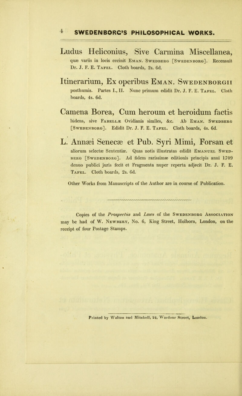 Ludus Heliconius^ Sive Carmina Miscellanea, quae variis in locis cecinit Eman. Swedberg [Swedenborg]. Recensuit Dr. J. F. E. Tafel. Cloth boards, 2s. 6d. Itinerarium, Ex operibus Eman. Swedenborgii posthumis. Partes I., II. Nunc primum edidit Dr. J. F. E. Tafel. Cloth boards, 4s. 6d. Camena Borea, Cum heroum et heroidum factis liidens, sive Fabell^ Ovidianis similes, &c. Ab Eman. Swedberg [Swedenborg]. Edidit Dr. J. F. E. Tafel. Cloth boards, 4s. 6d. L. Anneei Senecae et Pub. Syri Mimi, Forsan et aliorum selectae Sententiae. Quas notis illustratas edidit Emanuel Swed- berg [Swedenborg]. Ad fidem rarissimes editionis principis anni 1709 denuo publici juris fecit et Fragmenta nuper reperta adjecit Dr. J. F. E. Tafel. Cloth boards, 2s. 6d. Other Works from Manuscripts of the Author are in course of Publication. Copies of the Prospectus and Laws of the Swedenborg Association may be had of W. Newbery, No. 6, King Street, Holborn, London, on the receipt of four Postage Stamps. Printed by Walton and Mitchell, 24, Wardour Street, London.