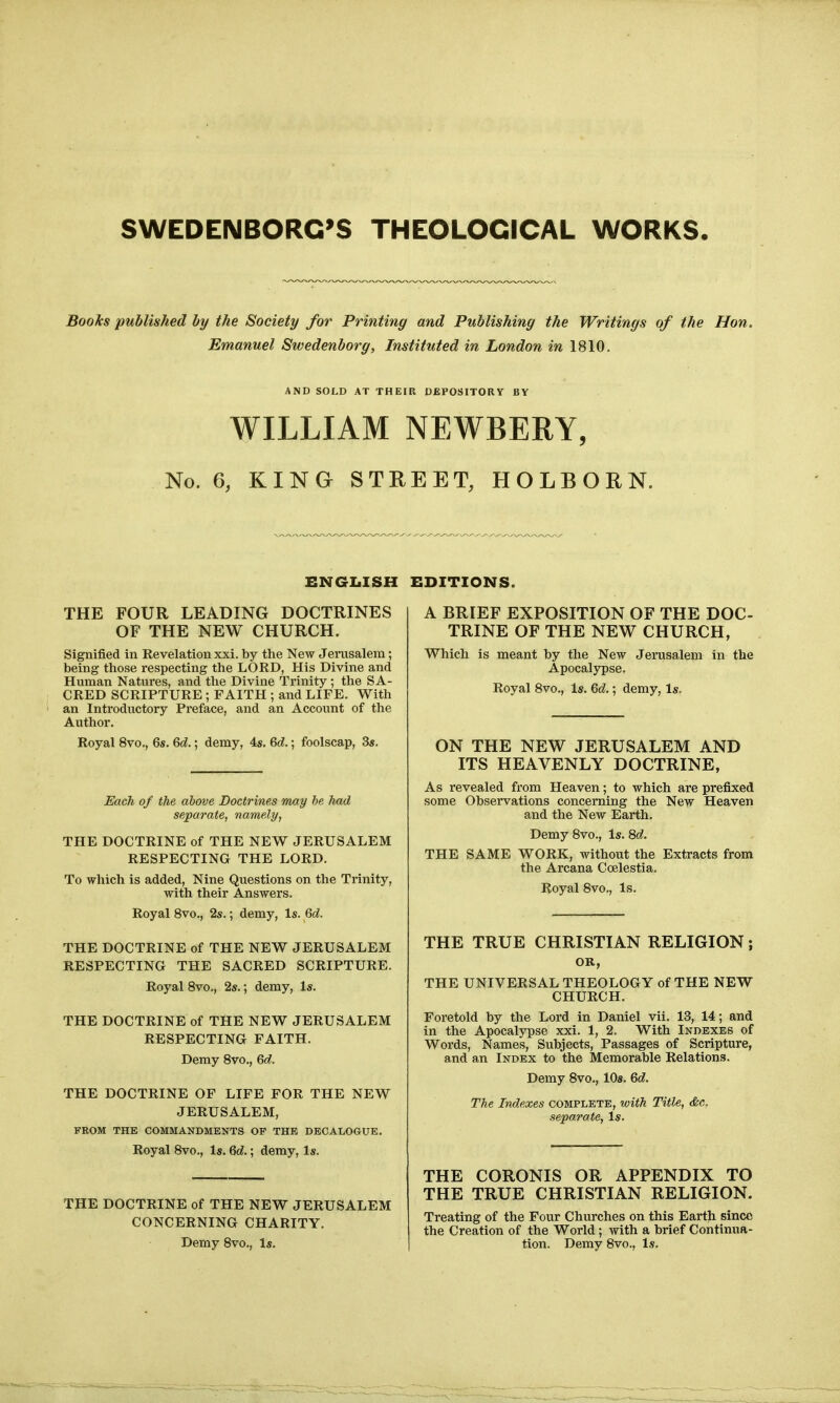 Books published by the Society for Printing and Publishing the Writings of the Hon, Emanuel Swedenborg, Instituted in London in 1810. AND SOLD AT THEIR DEPOSITORY BY WILLIAM NEWBERY, No. 6, KING STREET, HOLBORN. ENGI.ISH THE FOUR LEADING DOCTRINES OF THE NEW CHURCH. Signified in Revelation xxi. by the New Jerusalem; being those respecting the LORD, His Divine and Human Natures, and the Divine Trinity ; the SA- CRED SCRIPTURE ; FAITH ; and LIFE, With an Introductory Preface, and an Account of the Author. Royal 8vo., 6s. M.; demy, 4s, M.; foolscap, 3s. Each of the above Doctrines may be had separate, namely, THE DOCTRINE of THE NEW JERUSALEM RESPECTING THE LORD. To which is added. Nine Questions on the Trinity, with their Answers. Royal 8vo., 2s.; demy, Is. Qd. THE DOCTRINE of THE NEW JERUSALEM RESPECTING THE SACRED SCRIPTURE. Royal 8vo., 2s.; demy, Is. THE DOCTRINE of THE NEW JERUSALEM RESPECTING FAITH. Demy 8vo., Qd. THE DOCTRINE OF LIFE FOR THE NEW JERUSALEM, FROM THE COMMANDMENTS OF THE DECALOGUE, Royal 8vo,, Is, Qd.; demy, Is. THE DOCTRINE of THE NEW JERUSALEM CONCERNING CHARITY. Demy 8vo., Is. EDITIONS. A BRIEF EXPOSITION OF THE DOC- TRINE OF THE NEW CHURCH, Which is meant by the New Jerusalem In the Apocalypse. Royal 8vo., Is. Qd.; demy, Is. ON THE NEW JERUSALEM AND ITS HEAVENLY DOCTRINE, As revealed from Heaven; to which are prefixed some Observations concerning the New Heaven and the New Earth, Demy 8vo., Is. 8d. THE SAME WORK, without the Extracts from the Arcana Coelestia. Royal 8vo,, Is. THE TRUE CHRISTIAN RELIGION; OK, THE UNIVERSAL THEOLOGY of THE NEW CHURCH. Foretold by the Lord in Daniel vii. 13, 14; and in the Apocalypse xxi. 1, 2. With Indexes of Words, Names, Subjects, Passages of Scripture, and an Index to the Memorable Relations. Demy 8vo,, 10s. Qd. The Indexes complete, with Title, &c. separate, Is. THE CORONIS OR APPENDIX TO THE TRUE CHRISTIAN RELIGION. Treating of the Four Churches on this Earth since the Creation of the World; with a brief Continua- tion. Demy 8vo., Is.