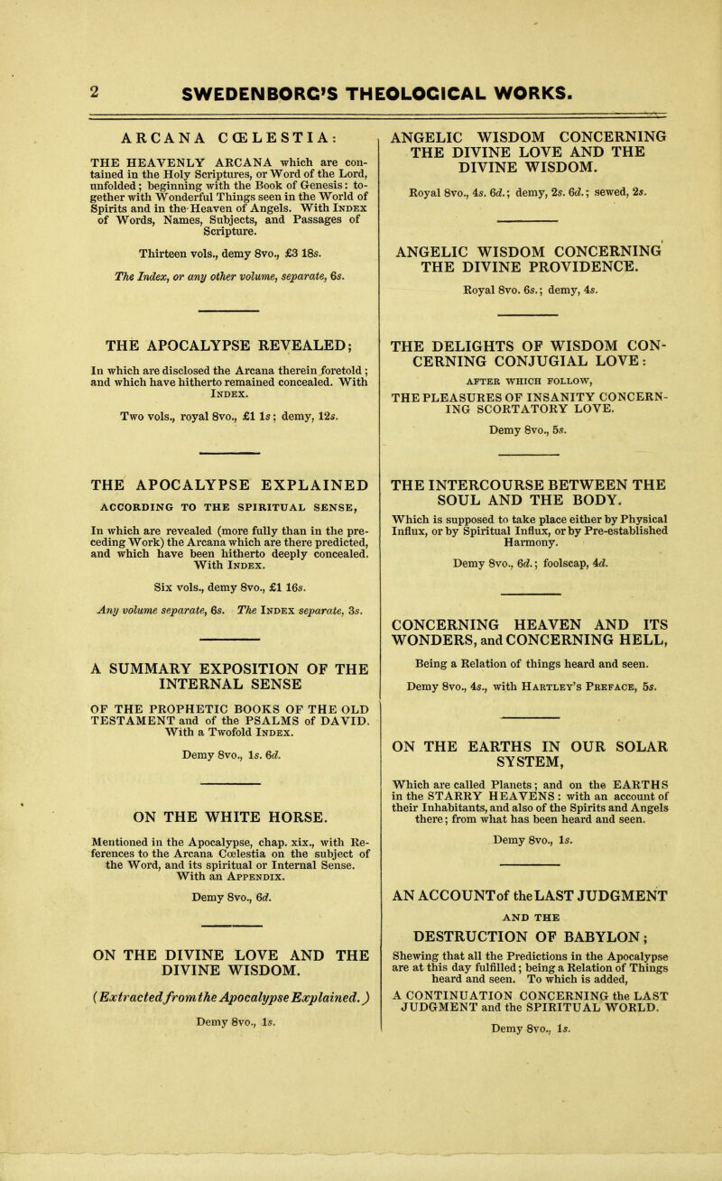 ARCANA CCELESTIA: THE HEAVENLY ARCANA which are con- tained in the Holy Scriptures, or Word of the Lord, unfolded; beginning with the Book of Genesis: to- gether with Wonderful Things seen in the World of Spirits and in the-Heaven of Angels. With Index of Words, Names, Subjects, and Passages of Scripture. Thirteen vols., demy 8vo., £3 18s. The Index, or any other volume, separate, 6s. THE APOCALYPSE REVEALED; In which are disclosed the Arcana therein foretold; and which have hitherto remained concealed. With Index. Two vols., royal Svc, £1 Is; demy, 12s. THE APOCALYPSE EXPLAINED ACCORDING TO THE SPIRITUAL SENSE, In which are revealed (more fully than in the pre- ceding Work) the Arcana which are there predicted, and which have been hitherto deeply concealed. With Index. Six vols., demy Svo., £1 16s. Any volume separate, 6s. The Index separate, 3s. A SUMMARY EXPOSITION OF THE INTERNAL SENSE OF THE PROPHETIC BOOKS OF THE OLD TESTAMENT and of the PSALMS of DAVID. With a Twofold Index. Demy Svo., Is. Qd. ON THE WHITE HORSE. Mentioned in the Apocalypse, chap, xix., with Re- ferences to the Arcana Coelestia on the subject of the Word, and its spiritual or Internal Sense. With an Appendix. Demy Svo., 6c?. ON THE DIVINE LOVE AND THE DIVINE WISDOM. (Extractedfromthe j^ocalypse Explained.) Demy Svo., Is. ANGELIC WISDOM CONCERNING THE DIVINE LOVE AND THE DIVINE WISDOM. Royal Svo., 4s. Qd.; demy, 2s. Qd.; sewed, 2*. ANGELIC WISDOM CONCERNING THE DIVINE PROVIDENCE. Royal Svo. 6s.; demy, 4s. THE DELIGHTS OF WISDOM CON- CERNING CONJUGIAL LOVE: aftek which follow, THE PLEASURES OF INSANITY CONCERN- ING SCORTATORY LOVE. Demy Svo., 5s. THE INTERCOURSE BETWEEN THE SOUL AND THE BODY. Which is supposed to take place either by Physical Influx, or by Spiritual Influx, or by Pre-established Harmony. Demy Svo., Qd.; foolscap, Ad. CONCERNING HEAVEN AND ITS WONDERS, and CONCERNING HELL, Being a Relation of things heard and seen. Demy Svo., 4s., with Hartley's Preface, 5s. ON THE EARTHS IN OUR SOLAR SYSTEM, Which are called Planets; and on the EARTHS in the STARRY HEAVENS : with an account of their Inhabitants, and also of the Spirits and Angels there; from what has been heard and seen. Demy Svo., Is. AN ACCOUNTof the LAST JUDGMENT AND THE DESTRUCTION OF BABYLON; Shewing that all the Predictions in the Apocalypse are at this day fulfilled; being a Relation of Things heard and seen. To which is added, A CONTINUATION CONCERNING the LAST JUDGMENT and the SPIRITUAL WORLD. Demy Svo., Is.