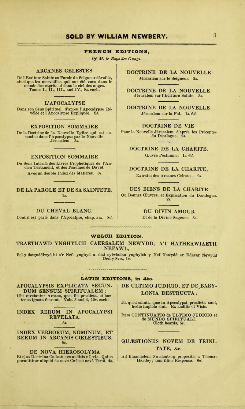 FRENCH EDITIONS, Of M. le Boys des Guays. ARCANES CELESTES De I'Ecriture Sainte ou Parole du Seigneur devoiles, ainsi que les merveilles qui ont vues dans le monde des esprits at dans le ciel des anges. Tomes I., II., III., and IV., 8s. each. L'APOCALYPSE Dans son Sens Spirituel, d'aprfes I'Apocalypse Re- v^l^e et I'Apocalypse Expliqu^e. 8s. EXPOSITION SOMMAIRE De la Doctrine de la Nouvelle Eglise qui est en- tendue dans I'Apocalypse par la Nouvelle Jerusalem. 3s. EXPOSITION SOMMAIRE Du Sens Intem'e des Livres Prophetiques de I'An- cien Testament, et des Psaumes de David. Avec un double Index des Mati^res. 3s. DE LA PAROLE ET DE SA SAINTETE. Is. DU CHEVAL BLANC. Dont il est parle dans I'Apocalpse, chap. xix. 8«?. DOCTRINE DE LA NOUVELLE Jerusalem sur le Seigneur. 2s. DOCTRINE DE LA NOUVELLE Jerusalem sur I'Ecriture Sainte. 3s. DOCTRINE DE LA NOUVELLE Jerusalem sur la Foi. Is. 6c?. DOCTRINE DE VIE Pour la Nouvelle Jerusalem, d'apres les Pr^ceptes du Decalogue. 2s. DOCTRINE DE LA CHARITE. CEuvre Posthume. Is. 6c?. DOCTRINE DE LA CHARITE, Extraite des Arcanes Celestes. 2s. DES BIENS DE LA CHARITE Ou Bonnes (Euvres, et Explication du Decalogue. 2s. DU DIVIN AMOUR Et de la Divine Sagesse. 3s. WELCH EDITION. TRAETHAWD YNGHYLCH CAERSALEM NEWYDD, A'I HATHRAWIAETH NEFAWL, Pel y datguddiwyd hi o'r Nef: ynghyd a rhai sylwiadau ynghylch y Nef Newydd ar Ddaear Newydd Demy 8vo., Is. IiATIN EDITIONS, in 4to. APOCALYPSIS EXFLICATA SECUN- DUM SENSUM SPIRITUALEM; Ubi revelantur Arcana, quse ibi prsedicta, et hac- tenus ignota fuerunt. Vols. 3 and 4, 10s. each. INDEX RERUM IN APOCALYPSI REVELATA. 3s. INDEX VERBORUM, NOMINUM, ET RERUM IN ARCANIS CCELESTIBUS. DE NOVA HIEROSOLYMA Et ejus Doctrina Ccelesti: ex auditis e Ccelo. Quius prsemittitur aliquid de novo Ccelo et novSl Terra. 45. DE ULTIMO JUDICIO, ET DE BABY- LONIA DESTRUCTA: Ita quod omnia, quae in Apocalypsi prsedicta sunt, hodie impleta sint. Ex auditis et Visis. Item CONTINUATIO de ULTIMO JUDICIO et de MUNDO SPIRITUALI. Cloth boards, 5s. QUiESTIONES NOVEM DE TRINI- TATE, &c. Ad Emanuelem Swedenborg propositiB a Thomas Hartley; turn illius Responsa. Qd.