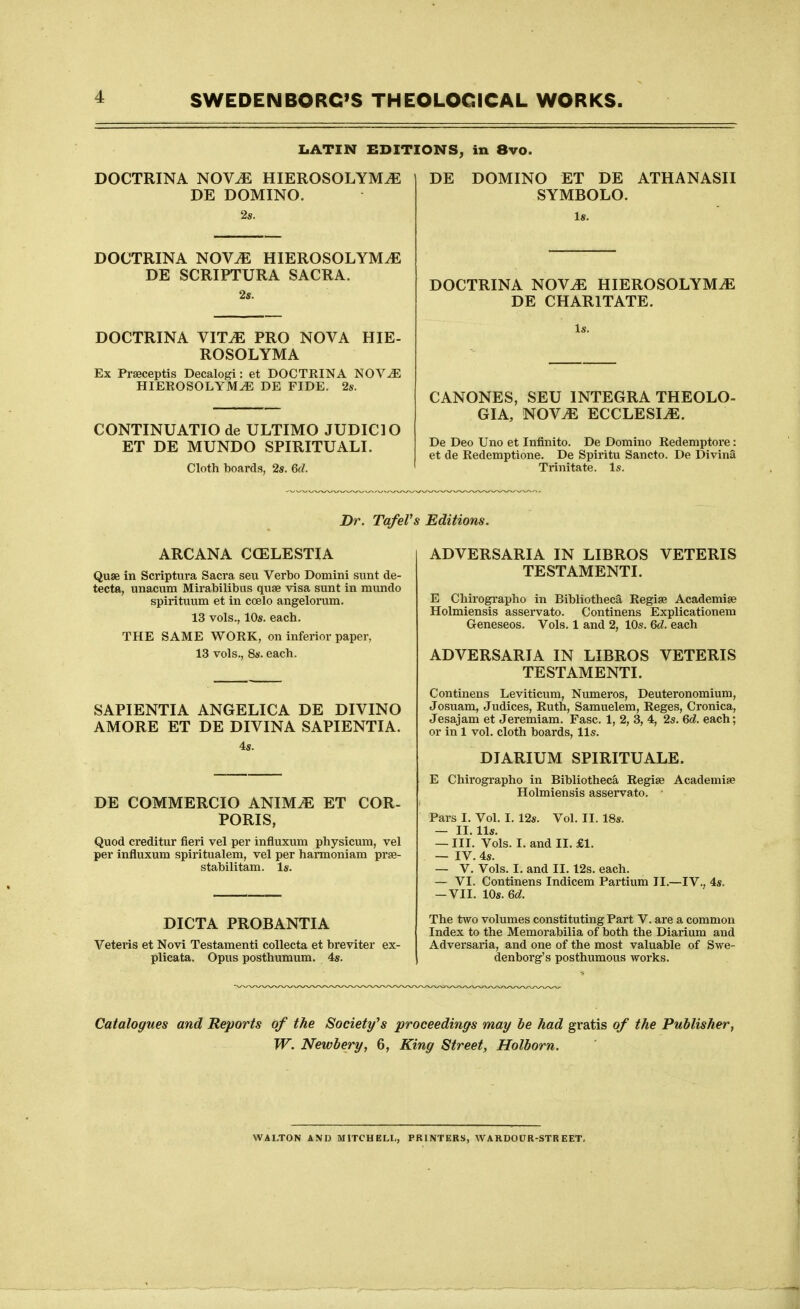 DOCTRINA NOV^ HIEROSOLYM^ DE DOMINO. LATIN EDITIONS, in 8vo DE DOCTRINA NOV^ HIEROSOLYM^ DE SCRIPTURA SACRA. 2s. HIE- DOCTRINA VIT^ PRO NOVA ROSOLYMA Ex Prseceptis Decalogi: et DOCTRINA NOV^ HIEROSOLYM^ DE FIDE. 2s. CONTINUATIO de ULTIMO JUDICIO ET DE MUNDO SPIRITUALI. Cloth boards, 2s. 6d. DOMINO ET DE ATHANASII SYMBOLO. Is. DOCTRINA NOVJE HIEROSOLYMiE DE CHARITATE. CANONES, SEU INTEGRA THEOLO- GIA, NOV^ ECCLESIiE. De Deo Uno et Infinite. De Domino Redemptore: et de Redemptione. De Spiritu Sancto. De Divina Trinitate. Is. Dr. Tafel's Editions. ARCANA CCELESTIA Quae in Scriptnra Sacra sen Verbo Domini sunt de- tecta, unacum Mii'abilibus quae visa sunt in mundo spirituum et in coelo angelorum. 13 vols., 10s. each. THE SAME WORK, on inferior paper, 13 vols., 8s. each. SAPIENTIA ANGELICA DE DIVINO AMORE ET DE DIVINA SAPIENTIA. 4s. DE COMMERCIO ANIMiE ET COR- PORIS, Quod creditur fieri vel per influxum physicmn, vel per influxum spiritualem, vel per harmoniara prse- stabilitam. Is. DICTA PROBANTIA Veteris et Novi Testamenti collecta et breviter ex- plicata. Opus posthumum. 4s. ADVERSARIA IN LIBROS VETERIS TESTAMENTI. E Chirographo in Bibliotheca Regise Academiae Holmiensis asservato. Continens Explicationem Geneseos. Vols. 1 and 2, 10s. 6d. each ADVERSARIA IN LIBROS VETERIS TESTAMENTI. Continens Leviticum, Numeros, Deuteronomium, Josuam, Judices, Ruth, Samuelem, Reges, Cronica, Jesajam et Jeremiam. Ease. 1, 2, 3, 4, 2s. 6d. each; or in 1 vol. cloth boards, lis. DIARIUM SPIRITUALE. E Chirographo in Bibliotheca Regise Academise Holmiensis asservato. Pars I. Vol. I. 12s. Vol. II. 18s. — II. lis. — III. Vols. I. and II. £1. — IV. 4s. — V. Vols. I. and II. 12s. each. — VI. Continens Indicem Partium II.—IV., 4s. -VII. 10s. 6d. The two volumes constituting Part V. are a common Index to the Memorabilia of both the Diarium and Adversaria, and one of the most valuable of Swe- denborg's posthumous works. Catalogues and Reports of the Society's proceedings may he had gratis of the Publisher^ W. Newbery, 6, King Street, Holborn. WALTON AND MITCHELL, PRINTERS, WARDOUR-STR EET,