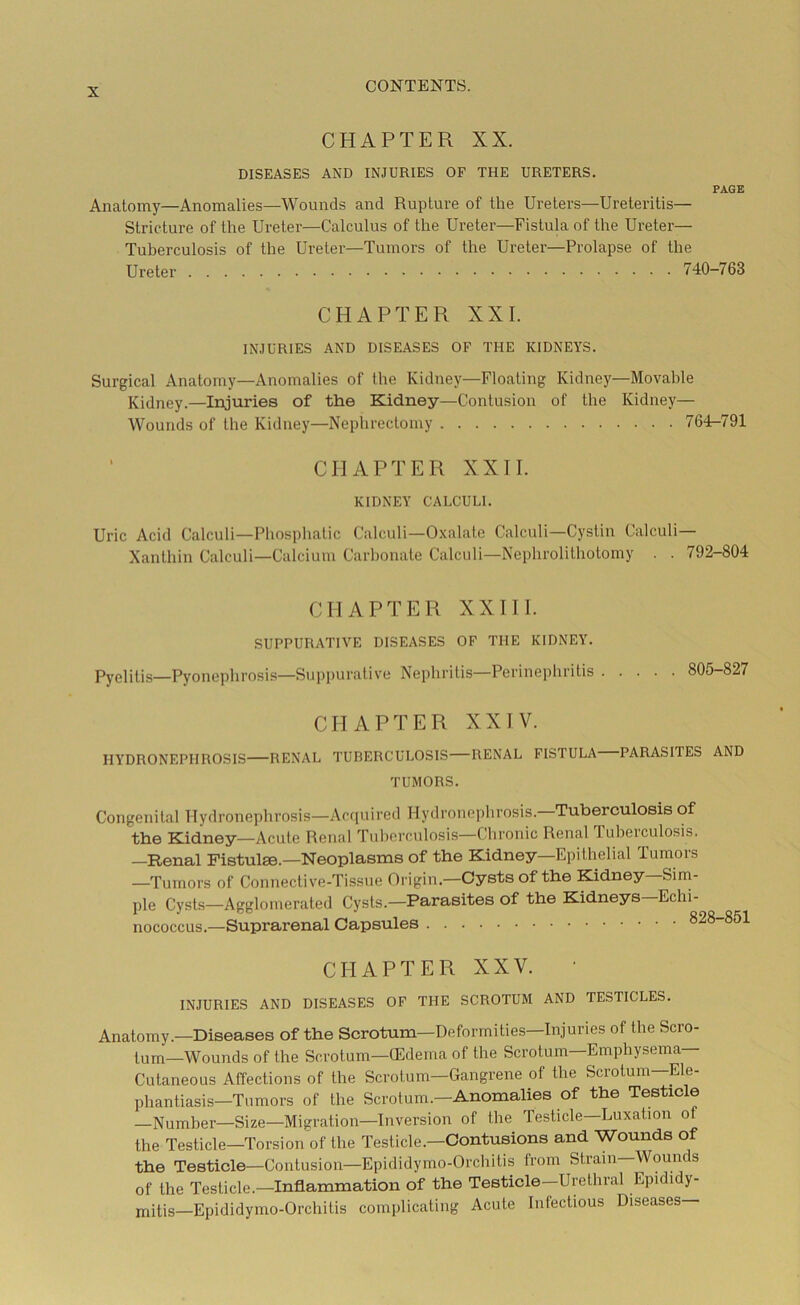 CHAPTER XX. DISEASES AND INJURIES OF THE URETERS. PAGE Anatomy—Anomalies—Wounds and Rupture of the Ureters—Ureteritis— Stricture of the Ureter—Calculus of the Ureter—Fistula of the Ureter— Tuberculosis of the Ureter—Tumors of the Ureter—Prolapse of the Ureter 740-763 CHAPTER XXI. INJURIES AND DISEASES OF THE KIDNEYS. Surgical Anatomy—Anomalies of the Kidney—Floating Kidney—Movable Kidney.—Injuries of the Kidney—Contusion of the Kidney— Wounds of the Kidney—Nephrectomy 764-791 CHAPTER XXII. KIDNEY CALCULI. Uric Acid Calculi—Phosphatic Calculi—Oxalate Calculi—Cystin Calculi— Xanthin Calculi—Calcium Carbonate Calculi—Nephrolithotomy . . 792-804 CHAPTER XXIII. SUPPURATIVE DISEASES OF THE KIDNEY. Pyelitis—Pyonephrosis—Suppurative Nephritis—Perinephritis 805-827 CHAPTER XXIV. HYDRONEPHROSIS RENAL TUBERCULOSIS—RENAL FISTULA PARASITES AND TUMORS. Congenital Hydronephrosis—Acquired Hydronephrosis.—Tuberculosis of the Kidney—Acute Renal Tuberculosis—Chronic Renal tuberculosis, —Renal Fistulse.—Neoplasms of the Kidney—Epithelial iumois —Tumors of Connective-Tissue Origin.—Cysts of the Kidney Sim- ple Cysts—Agglomerated Cysts.—Parasites of the Kidneys Echi- nococcus.—Suprarenal Capsules ozo CHAPTER XXV. INJURIES AND DISEASES OF THE SCROTUM AND TESTICLES. Anatomy—Diseases of the Scrotum—Deformities—Injuries of the Scro- tum-Wounds of the Scrotum—(Edema of the Scrotum—Emphysema- Cutaneous Affections of the Scrotum—Gangrene of the Scrotum—Ele- phantiasis—Tumors of the Scrotum.—Anomalies of the Testicle —Number—Size—Migration—Inversion of the Testicle—Luxation ol the Testicle—Torsion of the Testicle.—Contusions and Wounds of the Testicle—Contusion—Epididymo-Orchitis from Strain—Wounds of the Testicle.—Inflammation of the Testicle—Urethral Epididy- mitis—Epididymo-Orchitis complicating Acute Infectious Diseases—