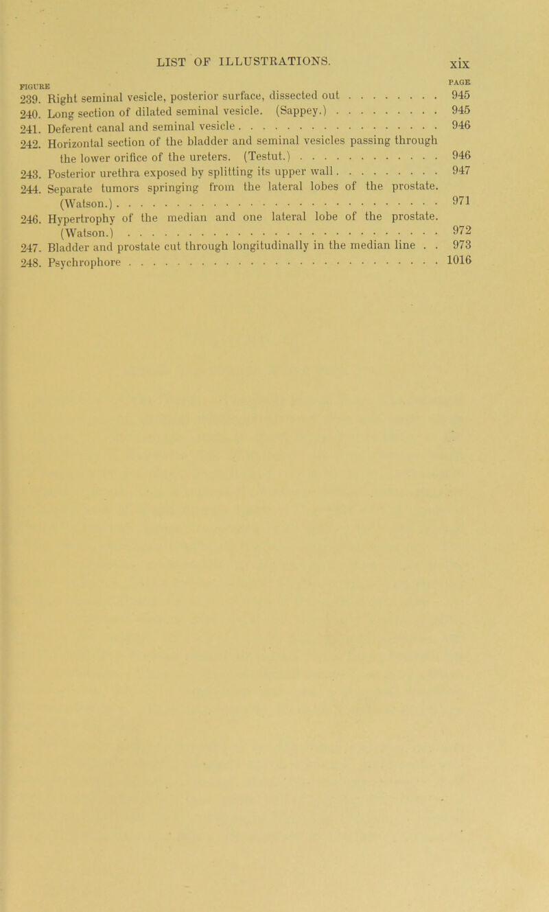 FIGl'RE PAGE 239. Right seminal vesicle, posterior surface, dissected out 945 240. Long section of dilated seminal vesicle. (Sappey.) 945 241. Deferent canal and seminal vesicle 946 242. Horizontal section of the bladder and seminal vesicles passing through the lower orifice of the ureters. (Testut.) 946 243. Posterior urethra exposed by splitting its upper wall 947 244. Separate tumors springing from the lateral lobes of the prostate. (Watson.) 971 246. Hypertrophy of the median and one lateral lobe of the prostate. (Watson.) 972 247. Bladder and prostate cut through longitudinally in the median line . . 973 248. Psychrophore 1016