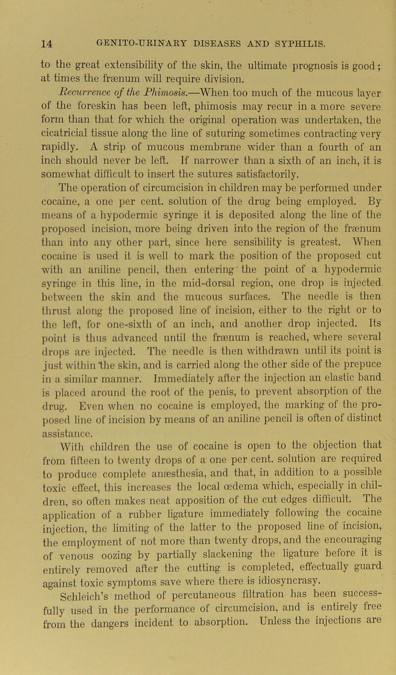 to the great extensibility of the skin, the ultimate prognosis is good; at times the fraenum will require division. Recurrence of the Phimosis.—When too much of the mucous layer of the foreskin has been left, phimosis may recur in a more severe form than that for which the original operation was undertaken, the cicatricial tissue along the line of suturing sometimes contracting very rapidly. A strip of mucous membrane wider than a fourth of an inch should never be left. If narrower than a sixth of an inch, it is somewhat difficult to insert the sutures satisfactorily. The operation of circumcision in children may be performed under cocaine, a one per cent, solution of the drug being employed. By means of a hypodermic syringe it is deposited along the line of the proposed incision, more being driven into the region of the fraenum than into any other part, since here sensibility is greatest. When cocaine is used it is well to mark the position of the proposed cut with an aniline pencil, then entering' the point of a hypodermic syringe in this line, in the mid-dorsal region, one drop is injected between the skin and the mucous surfaces. The needle is then thrust along the proposed line of incision, either to the right or to the left, for one-sixth of an inch, and another drop injected. Its point is thus advanced until the fraenum is reached, where several drops are injected. The needle is then withdrawn until its point is just within the skin, and is carried along the other side of the prepuce in a similar manner. Immediately after the injection an elastic band is placed around the root of the penis, to prevent absorption ol the drug. Even when no cocaine is employed, the marking ol the pro- posed line of incision by means of an aniline pencil is often of distinct assistance. With children the use of cocaine is open to the objection that from fifteen to twenty drops of a one per cent, solution are required to produce complete anaesthesia, and that, in addition to a possible toxic effect, this increases the local oedema which, especially in chil- dren, so often makes neat apposition of the cut edges difficult. The application of a rubber ligature immediately following the cocaine injection, the limiting of the latter to the proposed line of incision, the employment of not more than twenty drops, and the encouraging of venous oozing by partially slackening the ligature before it is entirely removed after the cutting is completed, effectually guard against toxic symptoms save where there is idiosyncrasy. Schleich’s method of percutaneous filtration has been success- fully used in the performance of circumcision, and is entirely free from the dangers incident to absorption. Unless the injections are