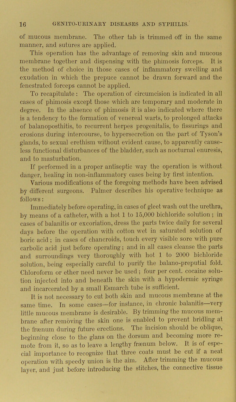of mucous membrane. The other tab is trimmed off in the same manner, and sutures are applied. This operation has the advantage of removing skin and mucous membrane together and dispensing with the phimosis forceps. It is the method of choice in those cases of inflammatory swelling and exudation in which the prepuce cannot be drawn forward and the fenestrated forceps cannot be applied. To recapitulate : The operation of circumcision is indicated in all cases of phimosis except those which are temporary and moderate in degree. In the absence of phimosis it is also indicated where there is a tendency to the formation of venereal warts, to prolonged attacks of balanoposthitis, to recurrent herpes progenitalis, to fissurings and erosions during intercourse, to hypersecretion on the part of Tyson’s glands, to sexual erethism without evident cause, to apparently cause- less functional disturbances of the bladder, such as nocturnal enuresis, and to masturbation. If performed in a proper antiseptic way the operation is without danger, healing in non-inflammatory cases being by first intention. Various modifications of the foregoing methods have been advised by different surgeons. Palmer describes his operative technique as follows: Immediately before operating, in cases of gleet wash out the urethra, by means of a catheter, with a hot 1 to 15,000 bichloride solution ; in cases of balanitis or excoriation, dress the parts twice daily for several days before the operation with cotton wet in saturated solution of boric acid; in cases of chancroids, touch every visible sore with pure carbolic acid just before operating; and in all cases cleanse the parts and surroundings very thoroughly with hot 1 to 2000 bichloride solution, being especially careful to purify the balano-preputial fold. Chloroform or ether need never be used ; four per cent, cocaine solu- tion injected into and beneath the skin with a hypodermic syringe and incarcerated by a small Esmarch tube is sufficient. It is not necessary to cut both skin and mucous membrane at the same time. In some cases—for instance, in chronic balanitis very little mucous membrane is desirable. By trimming the mucous mem- brane after removing the skin one is enabled to prevent bridling at the frsenum during future erections, dhe incision should be oblique, beginning close to the glans on the dorsum and becoming more re- mote from it, so as to leave a lengthy fraenum below. It is of espe- cial importance to recognize that three coats must be cut if a neat operation with speedy union is the aim. After trimming the mucous layer, and just before introducing the stitches, the connective tissue