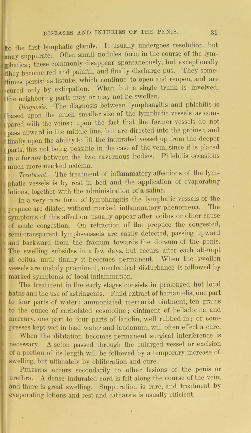 fto the first lymphatic glands. It usually undergoes resolution, but miay suppurate. Often small nodules form in the course of the lym- phatics; these commonly disappear spontaneously, but exceptionally tthey become red and painful, and finally discharge pus. They some- ttimes persist as fistulae, which continue to open and reopen, and are «cured only by extirpation. When but a single trunk is involved, Ithe neighboring parts may or may not be swollen. Diagnosis.—The diagnosis between lymphangitis and phlebitis is ibased upon the much smaller size of the lymphatic vessels as com- pared with the veins; upon the fact that the former vessels do not pass upward in the middle line, but are directed into the groins ; and finally upon the ability to lift the indurated vessel up from the deeper parts, this not being possible in the case of the vein, since it is placed in a furrow between the two cavernous bodies. Phlebitis occasions much more marked oedema. Treatment—The treatment of inflammatory affections of the lym- phatic vessels is by rest in bed and the application of evaporating lotions, together with the administration of a saline. In a very rare form of lymphangitis the lymphatic vessels of the prepuce are dilated without marked inflammatory phenomena. The symptoms of this affection usually appear after coitus or other cause of acute congestion. On retraction of the prepuce the congested, semi-transparent lymph-vessels are easily detected, passing upward and backward from the fraenum towards the dorsum of the penis. The swelling subsides in a few days, but recurs after each attempt at coitus, until finally it becomes permanent. When the swollen vessels are unduly prominent, mechanical disturbance is followed by marked symptoms of local inflammation. The treatment in the early stages consists in prolonged hot local baths and the use of astringents. Fluid extract of hamamelis, one part to four parts of water; ammoniated mercurial ointment, ten grains to the ounce of carbolated cosmoline; ointment of belladonna and mercury, one part to four parts of lanolin, well rubbed in; or com- presses kept wet in lead water and laudanum, will often effect a cure. When the dilatation becomes permanent surgical interference is necessary. A seton passed through the enlarged vessel or excision of a portion of its length will be followed by a temporary increase of swelling, but ultimately by obliteration and cure. Phlebitis occurs secondarily to other lesions of the penis or urethra. A dense indurated cord is felt along the course of the vein, and there is great swelling. Suppuration is rare, and treatment by evaporating lotions and rest and catharsis is usually efficient.