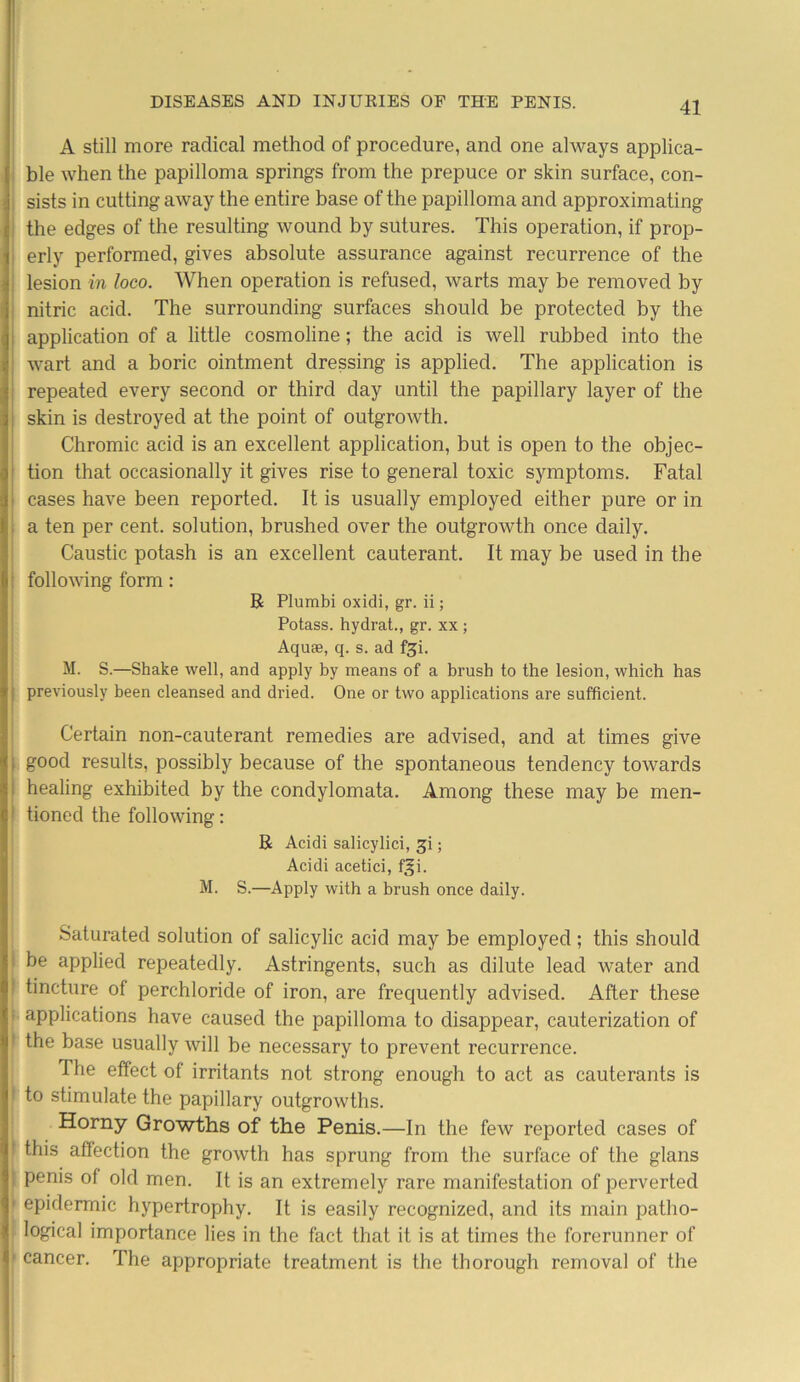 A still more radical method of procedure, and one always applica- ble when the papilloma springs from the prepuce or skin surface, con- sists in cutting away the entire base of the papilloma and approximating the edges of the resulting wound by sutures. This operation, if prop- erly performed, gives absolute assurance against recurrence of the lesion in loco. When operation is refused, warts may be removed by nitric acid. The surrounding surfaces should be protected by the application of a little cosmoline; the acid is well rubbed into the wart and a boric ointment dressing is applied. The application is repeated every second or third day until the papillary layer of the skin is destroyed at the point of outgrowth. Chromic acid is an excellent application, but is open to the objec- tion that occasionally it gives rise to general toxic symptoms. Fatal cases have been reported. It is usually employed either pure or in a ten per cent, solution, brushed over the outgrowth once daily. Caustic potash is an excellent cauterant. It may be used in the following form: R Plumbi oxidi, gr. ii; Potass, hydrat., gr. xx ; Aquae, q. s. ad fji. M. S.—Shake well, and apply by means of a brush to the lesion, which has ) previously been cleansed and dried. One or two applications are sufficient. Certain non-cauterant remedies are advised, and at times give good results, possibly because of the spontaneous tendency toAvards healing exhibited by the condylomata. Among these may be men- I tioned the following: R Acidi salicylici, gi; Acidi acetici, f^i. M. S.—Apply with a brush once daily. Saturated solution of salicylic acid may be employed; this should be applied repeatedly. Astringents, such as dilute lead water and : tincture of perchloride of iron, are frequently advised. After these • applications have caused the papilloma to disappear, cauterization of | the base usually will be necessary to prevent recurrence. The effect of irritants not strong enough to act as cauterants is I to stimulate the papillary outgrowths. Horny Growths of the Penis.—In the feAv reported cases of this affection the groAvth has sprung from the surface of the glans • penis of old men. It is an extremely rare manifestation of perverted 1 epidermic hypertrophy. It is easily recognized, and its main patho- logical importance lies in the fact that it is at times the forerunner of ' cancer. The appropriate treatment is the thorough removal of the