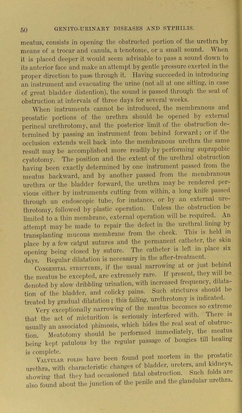 meatus, consists in opening the obstructed portion of the urethra by- means of a trocar and canula, a tenotome, or a small sound. When it is placed deeper it would seem advisable to pass a sound down to its anterior face and make an attempt by gentle pressure exerted in the proper direction to pass through it. Having succeeded in introducing an instrument and evacuating the urine (not all at one sitting, in case of great bladder distention), the sound is passed through the seat of obstruction at intervals of three days for several weeks. When instruments cannot be introduced, the membranous and prostatic portions of the urethra should be opened by external perineal urethrotomy, and the posterior limit of the obstruction de- termined by passing an instrument from behind forward; or if the occlusion extends well back into the membranous urethra the same result may be accomplished more readily by performing suprapubic cystotomy. The position and the extent of the urethral obstruction having been exactly determined by one instrument passed from the meatus backward, and by another passed from the membranous urethra or the bladder forward, the urethra may be rendered per- vious either by instruments cutting from within, a long knife passed through an endoscopic tube, for instance, or by an external uie- throtomy, followed by plastic operation. Unless the obstruction be limited to a thin membrane, external operation will be required. An attempt may be made to repair the defect in the urethral lining by transplanting mucous membrane from the cheek. This is held in place by a few catgut sutures and the permanent catheter, the skin opening being closed by suture. The catheter is left in place six days Regular dilatation is necessary in the after-treatment. ' Congenital strictures, if the usual narrowing at or just behind the meatus be excepted, are extremely rare. If present, they will be denoted by slow dribbling urination, with increased frequency, dilata- tion of the bladder, and colicky pains. Such strictures should be treated by gradual dilatation; this failing, urethrotomy is indicated. Very exceptionally narrowing of the meatus becomes so extreme that the act of micturition is seriously interfered with. There is usually an associated phimosis, which hides the real seat of obstruc- tion. ' Meatotomy should be performed immediately, the meatus being kept patulous by the regular passage of bougies till healing valvular folds have been found post mortem in the prostatic urethra, with characteristic changes of bladder, ureters, and kidneys, showing that they had occasioned fatal obstruction Such folds are also found about the junction of the penile and the glandular urethra.