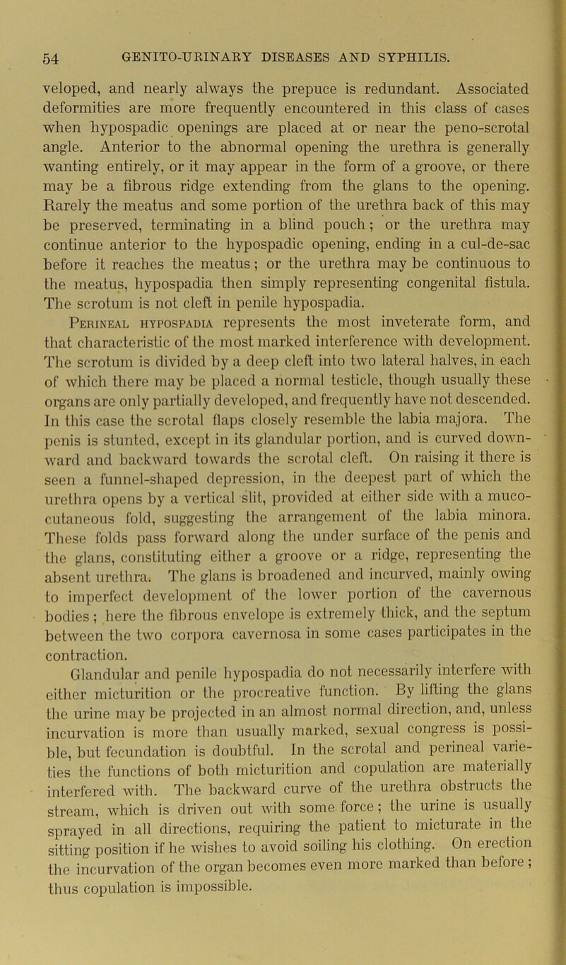 veloped, and nearly always the prepuce is redundant. Associated deformities are more frequently encountered in this class of cases when hypospadic openings are placed at or near the peno-scrotal angle. Anterior to the abnormal opening the urethra is generally wanting entirely, or it may appear in the form of a groove, or there may be a fibrous ridge extending from the glans to the opening. Rarely the meatus and some portion of the urethra back of this may be preserved, terminating in a blind pouch; or the urethra may continue anterior to the hypospadic opening, ending in a cul-de-sac before it reaches the meatus; or the urethra may be continuous to the meatus, hypospadia then simply representing congenital fistula. The scrotum is not cleft in penile hypospadia. Perineal hypospadia represents the most inveterate form, and that characteristic of the most marked interference with development. The scrotum is divided by a deep cleft into two lateral halves, in each of which there may be placed a normal testicle, though usually these organs are only partially developed, and frequently have not descended. In this case the scrotal flaps closely resemble the labia majora. The penis is stunted, except in its glandular portion, and is curved down- ward and backward towards the scrotal cleft. On raising it there is seen a funnel-shaped depression, in the deepest part of which the urethra opens by a vertical slit, provided at either side with a muco- cutaneous fold, suggesting the arrangement of the labia minora. These folds pass forward along the under surface of the penis and the glans, constituting either a groove or a ridge, representing the absent urethra. The glans is broadened and incurved, mainly owing to imperfect development of the lower portion oi the cavernous bodies; here the fibrous envelope is extremely thick, and the septum between the two corpora cavernosa in some cases participates in the contraction. Glandular and penile hypospadia do not necessarily interfere with either micturition or the procreative function. By lilting the glans the urine may be projected in an almost normal direction, and, unless incurvation is more than usually marked, sexual congress is possi- ble, but fecundation is doubtful. In the scrotal and perineal varie- ties the functions of both micturition and copulation are materially interfered with. The backward curve of the urethra obstructs the stream, which is driven out with some force; the urine is usually sprayed in all directions, requiring the patient to micturate in the sitting position if he wishes to avoid soiling his clothing. On erection the incurvation of the organ becomes even more marked than before ; thus copulation is impossible.