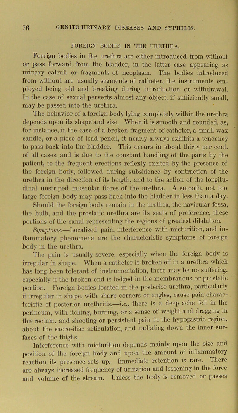 FOREIGN BODIES IN THE URETHRA. Foreign bodies in the urethra are either introduced from without or pass forward from the bladder, in the latter case appearing as urinary calculi or fragments of neoplasm. The bodies introduced from without are usually segments of catheter, the instruments em- ployed being old and breaking during introduction or withdrawal. In the case of sexual perverts almost any object, if sufficiently small, may be passed into the urethra. The behavior of a foreign body lying completely within the urethra depends upon its shape and size. When it is smooth and rounded, as, for instance, in the case of a broken fragment of catheter, a small wax candle, or a piece of lead-pencil, it nearly always exhibits a tendency to pass back into the bladder. This occurs in about thirty per cent, of all cases, and is due to the constant handling of the parts by the patient, to the frequent erections reflexly excited by the presence of the foreign body, followed during subsidence by contraction of the urethra in the direction of its length, and to the action of the longitu- dinal unstriped muscular fibres of the urethra. A smooth, not too large foreign body may pass back into the bladder in less than a day. Should the foreign body remain in the urethra, the navicular fossa, the bulb, and the prostatic urethra are its seats of preference, these portions of the canal representing the regions of greatest dilatation. Symptoms.—Localized pain, interference with micturition, and in- flammatory phenomena are the characteristic symptoms ol foreign body in the urethra. The pain is usually severe, especially when the foreign body is irregular in shape. When a catheter is broken off in a urethra which has long been tolerant of instrumentation, there may be no suffering, especially if the broken end is lodged in the membranous or prostatic portion. Foreign bodies located in the posterior urethra, particularly if irregular in shape, with sharp corners or angles, cause pain charac- teristic of posterior urethritis,—he., there is a deep ache felt in the perineum, with itching, burning, or a sense of weight and dragging in the rectum, and shooting or persistent pain in the hypogastric region, about the sacro-iliac articulation, and radiating down the inner sur- faces of the thighs. Interference with micturition depends mainly upon the size and position of the foreign body and upon the amount of inflammatory reaction its presence sets up. Immediate retention is rare. There are always increased frequency of urination and lessening in the force and volume of the stream. Unless the body is removed or passes