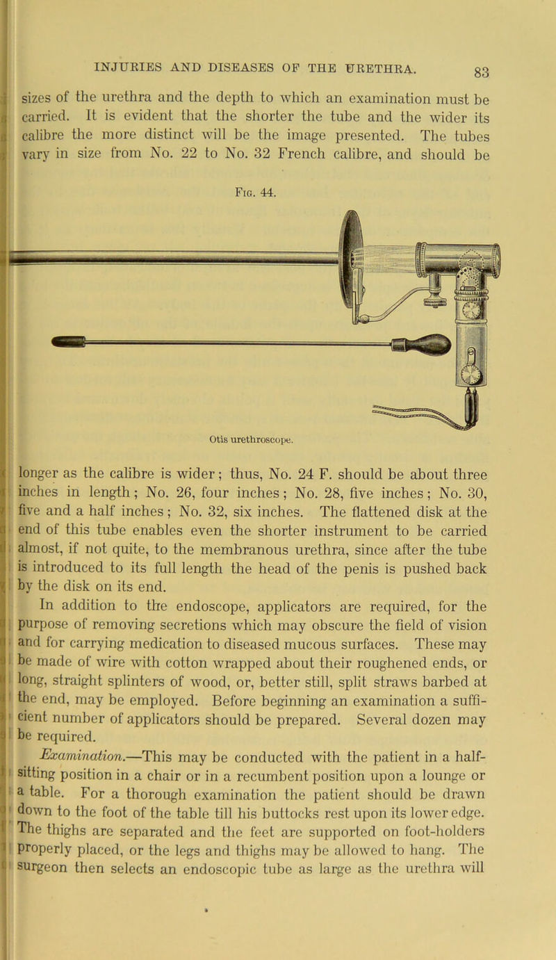 sizes of the urethra and the depth to which an examination must be carried. It is evident that the shorter the tube and the wider its calibre the more distinct will be the image presented. The tubes vary in size from No. 22 to No. 32 French calibre, and should be Fig. 44. Otis urethroscope. longer as the calibre is wider; thus, No. 24 F. should be about three inches in length; No. 26, four inches; No. 28, five inches; No. 30, five and a half inches; No. 32, six inches. The flattened disk at the end of this tube enables even the shorter instrument to be carried almost, if not quite, to the membranous urethra, since after the tube is introduced to its full length the head of the penis is pushed back by the disk on its end. In addition to the endoscope, applicators are required, for the purpose of removing secretions which may obscure the field of vision and for carrying medication to diseased mucous surfaces. These may be made of wire with cotton wrapped about their roughened ends, or long, straight splinters of wood, or, better still, split straws barbed at t the end, may be employed. Before beginning an examination a suffi- cient number of applicators should be prepared. Several dozen may be required. Examination.—This may be conducted with the patient in a half- sitting position in a chair or in a recumbent position upon a lounge or a table. For a thorough examination the patient should be drawn down to the foot of the table till his buttocks rest upon its lower edge. The thighs are separated and the feet are supported on foot-holders properly placed, or the legs and thighs may be allowed to hang. The surgeon then selects an endoscopic tube as large as the urethra will