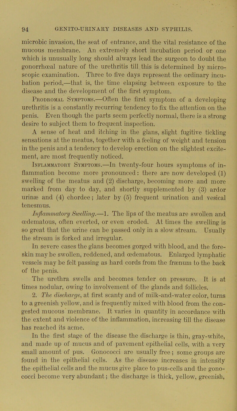 microbic invasion, the seat of entrance, and the vital resistance of the mucous membrane. An extremely short incubation period or one which is unusually long should always lead the surgeon to doubt the gonorrhoeal nature of the urethritis till this is determined by micro- scopic examination. Three to five days represent the ordinary incu- bation period,—that is, the time elapsing between exposure to the disease and the development of the first symptom. Prodromal Symptoms.—Often the first symptom of a developing urethritis is a constantly recurring tendency to fix the attention on the penis. Even though the parts seem perfectly normal, there is a strong desire to subject them to frequent inspection. A sense of heat and itching in the glans, slight fugitive tickling sensations at the meatus, together with a feeling of weight and tension in the penis and a tendency to develop erection on the slightest excite- ment, are most frequently noticed. Inflammatory Symptoms.—In twenty-four hours symptoms of in- flammation become more pronounced: there are now developed (1) swelling of the meatus and (2) discharge, becoming more and more marked from day to day, and shortly supplemented by (3) ardor urinoe and (4) chordee; later by (5) frequent urination and vesical tenesmus. Inflammatory Swelling.—1. The lips of the meatus are swollen and cedematous, often everted, or even eroded. At times the swelling is so great that the urine can be passed only in a slow stream. Usually the stream is forked and irregular. In severe cases the glans becomes gorged with blood, and the fore- skin may be swollen, reddened, and oedematous. Enlarged lymphatic vessels may be felt passing as hard cords from the fraenum to the back of the penis. The urethra swells and becomes tender on pressure. It is at times nodular, owing to involvement of the glands and follicles. 2. The discharge, at first scanty and of milk-and-water color, turns to a greenish yellow, and is frequently mixed with blood from the con- gested mucous membrane. It varies in quantity in accordance with the extent and violence of the inflammation, increasing till the disease has reached its acme. In the first stage of the disease the discharge is thin, gray-white, and made up of mucus and of pavement epithelial cells, with a very small amount of pus. Gonococci are usually free ; some groups are found in the epithelial cells. As the disease increases in intensity the epithelial cells and the mucus give place to pus-cells and the gono- cocci become very abundant; the discharge is thick, yellow, greenish,