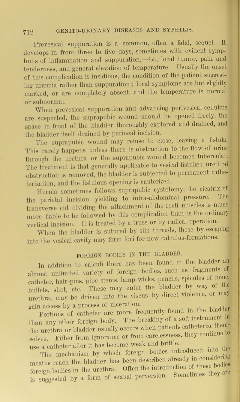 Prevesical suppuration is a common, often a fatal, sequel. It develops in from three to five days, sometimes with evident symp- toms of inflammation and suppuration,—he., local tumor, pain and tenderness, and general elevation of temperature. Usually the onset of this complication is insidious, the condition of the patient suggest- ing uraemia rather than suppuration ; local symptoms are but slightly marked, or are completely absent, and the temperature is normal or subnormal. When prevesical suppuration and advancing perivesical cellulitis are suspected, the suprapubic wound should be opened treely, the space in front of the bladder thoroughly explored and drained, and the bladder itself drained by perineal incision. The suprapubic wound may refuse to close, leaving a fistula. This rarely happens unless there is obstruction to the flow of urine through the urethra or the suprapubic wound becomes tubercular. The treatment is that generally applicable to vesical fistulse: urethral obstruction is removed, the bladder is subjected to permanent cathe- terization, and the fistulous opening is cauterized. Hernia sometimes follows suprapubic cystotomy, the cicatrix of the parietal incision yielding to intra-abdominal pressure. The transverse cut dividing the attachment of the recti muscles is much more liable to be followed by this complication than is the ordinary vertical incision. It is treated by a truss or by radical operation. When the bladder is sutured by silk threads, these by escaping into the vesical cavity may form foci for new calculus-formations. FOREIGN BODIES IN THE BLADDER. In addition to calculi there has been found in the bladder an almost unlimited variety of foreign bodies, such as fragments ot catheter, hair-pins, pipe-stems, lamp-wicks, pencils, spicules of one, bullets, shot, etc. These may enter the bladder by way ol tl urethra, may be driven into the viscus by direct violence, or may gain access by a process of ulceration. ... •. lnrMpr Portions of catheter are more frequently found in the blad than any other foreign body. The breaking of a soft instrument . the urethra or bladder usually occurs when patients catlieterize t selves. Either from ignorance or from carelessness, they contin use a catheter after it has become weak and brittle. The mechanism by which foreign bodies introduced 1 meatus reach the bladder has been described already m con foreign bodies in the urethra. Often the introduction of these bod is suggested by a form of sexual perversion. Sometimes y