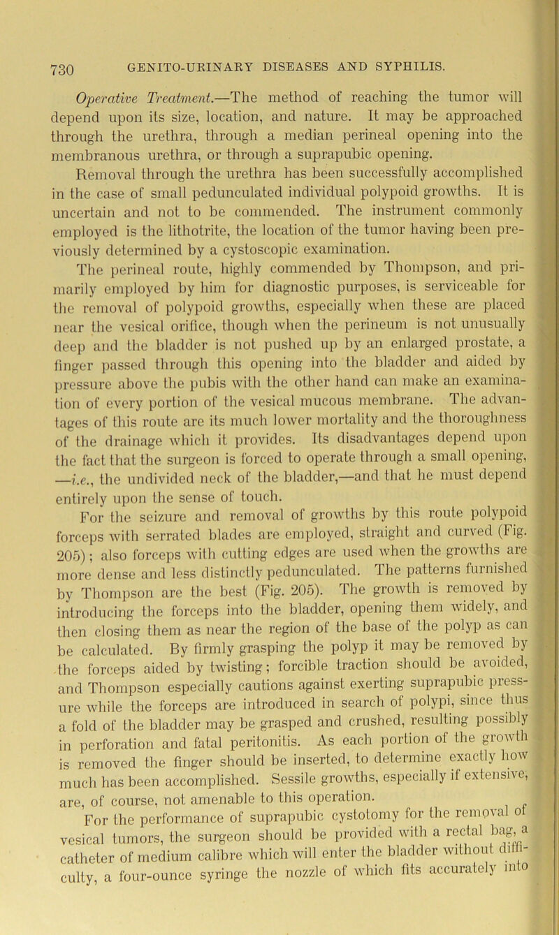 Operative Treatment.—The method of reaching the tumor will depend upon its size, location, and nature. It may be approached through the urethra, through a median perineal opening into the membranous urethra, or through a suprapubic opening. Removal through the urethra has been successfully accomplished in the case of small pedunculated individual polypoid growths. It is uncertain and not to be commended. The instrument commonly employed is the lithotrite, the location of the tumor having been pre- viously determined by a cystoscopic examination. The perineal route, highly commended by Thompson, and pri- marily employed by him for diagnostic purposes, is serviceable for the removal of polypoid growths, especially when these are placed near the vesical orifice, though when the perineum is not unusually deep and the bladder is not pushed up by an enlarged prostate, a finger passed through this opening into the bladder and aided by pressure above the pubis with the other hand can make an examina- tion of every portion of the vesical mucous membrane. The advan- tages of this route are its much lower mortality and the thoroughness of the drainage which it provides. Its disadvantages depend upon the fact that the surgeon is forced to operate through a small opening, —he., the undivided neck of the bladder,—and that he must depend entirely upon the sense of touch. For the seizure and removal of growths by this route polypoid forceps with serrated blades are employed, straight and curved (Fig. 205); also forceps with cutting edges are used when the growths are more dense and less distinctly pedunculated. The patterns furnished by Thompson are the best (Fig. 205). The growth is removed by introducing the forceps into the bladder, opening them widely, and then closing them as near the region of the base of the polyp as can be calculated. By firmly grasping the polyp it may be removed by the forceps aided by twisting; forcible traction should be avoided, and Thompson especially cautions against exerting suprapubic press- ure while the forceps are introduced in search of polypi, since thus a fold of the bladder may be grasped and crushed, resulting possibly in perforation and fatal peritonitis. As each portion of the growth is removed the finger should be inserted, to determine exactly how much has been accomplished. Sessile growths, especially if extensive, are, of course, not amenable to this operation. For the performance of suprapubic cystotomy for the removal o vesical tumors, the surgeon should be provided with a rectal bag, a catheter of medium calibre which will enter the bladder without diffi- culty, a four-ounce syringe the nozzle ot which fits accurately m o