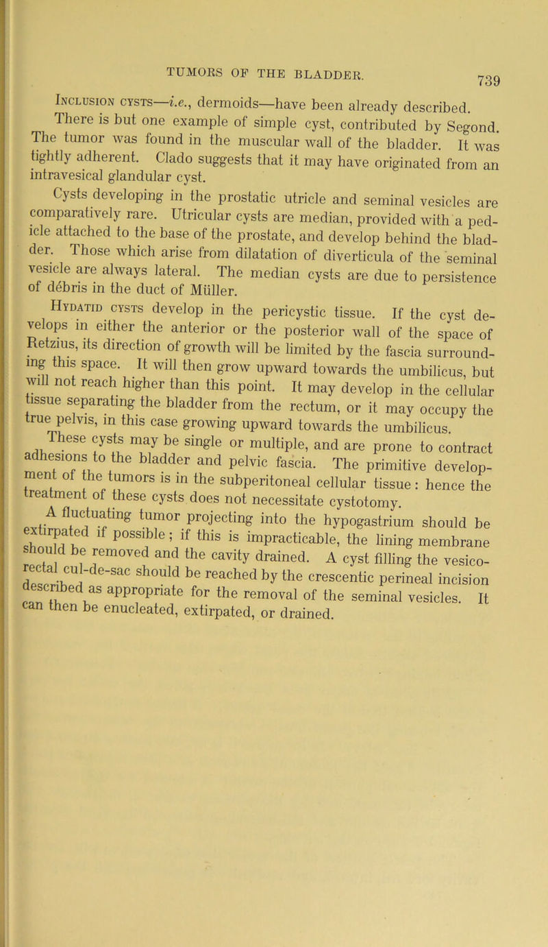 739 Inclusion cysts i.e., dermoids—have been already described. There is but one example of simple cyst, contributed by Segond. The tumor was found in the muscular wall of the bladder. It was tightly adherent. Clado suggests that it may have originated from an intravesical glandular cyst. Cysts developing in the prostatic utricle and seminal vesicles are comparatively rare. Utricular cysts are median, provided with a ped- icle attached to the base of the prostate, and develop behind the blad- der. Those which arise from dilatation of diverticula of the seminal vesicle are always lateral. The median cysts are due to persistence of debris in the duct of Muller. Hydatid cysts develop in the pericystic tissue. If the cyst de- velops in either the anterior or the posterior wall of the space of Retaus, its direction of growth will be limited by the fascia surround- ing this space. It will then grow upward towards the umbilicus but will not reach higher than this point. It may develop in the cellular tissue separating the bladder from the rectum, or it may occupy the rue pelvis, in this case growing upward towards the umbilicus. hese cysts may be single or multiple, and are prone to contract adhesions to the bladder and pelvic fascia. The primitive develop- ment of the tumors is in the subperitoneal cellular tissue: hence the reatment of these cysts does not necessitate cystotomy. .. fluctu^ing tumor projecting into the hypogastrium should be exhrpated if possible; if this is impracticable, the lining membrane hou d be removed and the cavity drained. A cyst filling the vesico- r ctal cul-de-sac should be reached by the crescentic perineal incision scribed as appropriate for the removal of the seminal vesicles. It can then be enucleated, extirpated, or drained.