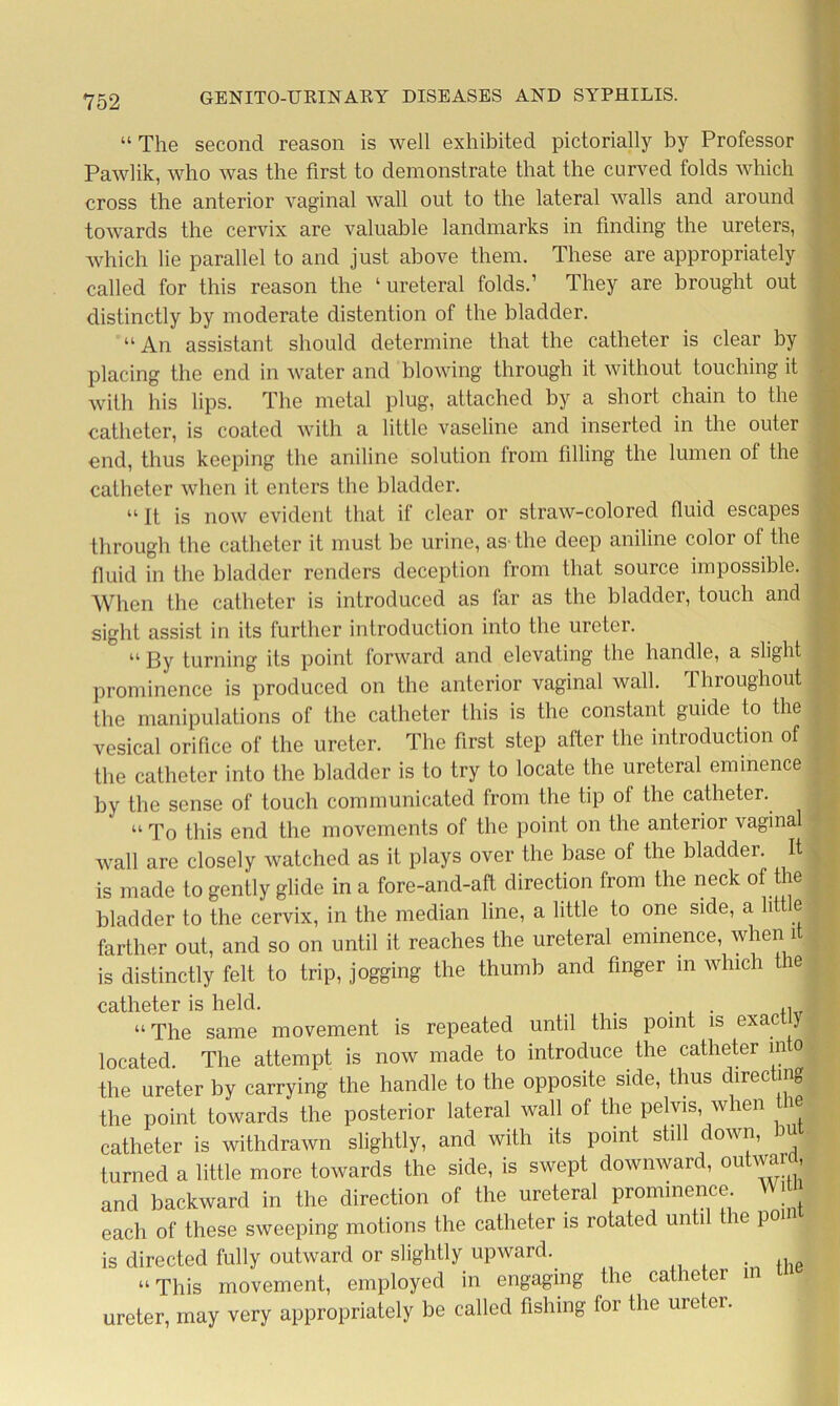 “ The second reason is well exhibited pictorially by Professor Pawlik, who was the first to demonstrate that the curved folds which cross the anterior vaginal wall out to the lateral walls and around towards the cervix are valuable landmarks in finding the ureters, which lie parallel to and just above them. These are appropriately called for this reason the ‘ureteral folds.’ They are brought out distinctly by moderate distention of the bladder. “An assistant should determine that the catheter is clear by placing the end in water and blowing through it without touching it with his lips. The metal plug, attached by a short chain to the catheter, is coated with a little vaseline and inserted in the outer end, thus keeping the aniline solution from filling the lumen of the catheter when it enters the bladder. “It is now evident that if clear or straw-colored fluid escapes through the catheter it must be urine, as-the deep aniline color of the fluid in the bladder renders deception from that source impossible. When the catheter is introduced as far as the bladder, touch and sight assist in its further introduction into the ureter. “ By turning its point forward and elevating the handle, a slight prominence is produced on the anterior vaginal wall, throughout the manipulations of the catheter this is the constant guide to the vesical orifice of the ureter. The first step after the introduction of the catheter into the bladder is to try to locate the ureteral eminence by the sense of touch communicated from the tip of the catheter. “ To this end the movements of the point on the anterior vaginal wall are closely watched as it plays over the base of the bladder. It is made to gently glide in a fore-and-aft direction from the neck of the bladder to the cervix, in the median line, a little to one side, a lit e. farther out, and so on until it reaches the ureteral eminence, when 1 is distinctly felt to trip, jogging the thumb and finger in which the catheter is held. “The same movement is repeated until this point is exactly located. The attempt is now made to introduce the catheter m o the ureter by carrying the handle to the opposite side, thus directing the point towards the posterior lateral wall of the pelvis, when th catheter is withdrawn slightly, and with its point still down, bu turned a little more towards the side, is swept downward, outward, and backward in the direction of the ureteral prominence j each of these sweeping motions the catheter is rotated until t le po is directed fully outward or slightly upward. . , “ This movement, employed in engaging the catheter in ureter, may very appropriately be called fishing lor the ureter.