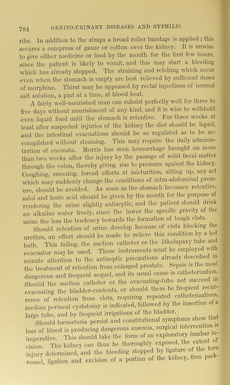 ribs. In addition to the straps a broad roller bandage is applied; this secures a compress of gauze or cotton over the kidney. It is unwise to give either medicine or food by the mouth lor the first few hours, since the patient is likely to vomit, and this may start a bleeding which has already stopped. The straining and retching which occur even when the stomach is empty are best relieved by sufficient doses of morphine. Thirst may be appeased by rectal injections of normal salt solution, a pint at a time, at blood heat. A fairly well-nourished man can subsist perfectly well for three to five days without nourishment of any kind, and it is wise to withhold even liquid food until the stomach is retentive. For three weeks at least after suspected injuries of the kidney the diet should be liquid, and the intestinal evacuations should be so regulated as lo be ac- complished without straining. This may require the daily adminis- tration of enemata. Morris has seen hemorrhage brought on more than two weeks after the injury by the passage of solid faecal matter through the colon, thereby giving rise to pressure against the kidney. Coughing, sneezing, forced efforts at micturition, sitting up, any act which may suddenly change the conditions of intra-abdominal press- ure should be avoided. As soon as the stomach becomes retentive, salol and boric acid should be given by the mouth for the purpose of rendering the urine slightly antiseptic, and the patient should drink an alkaline water freely, since the lower the specific gravity of the urine the less the tendency towards the formation of tough clots. Should retention of urine develop because of clots blocking the urethra, an effort should be made to relieve this condition by a hot bath This failing, the suction catheter or the litholapaxy tube and evacuator may be used. These instruments must be employed with minute attention to the antiseptic precautions already described in the treatment of retention from enlarged prostate. Sepsis is the mos dangerous and frequent sequel, and its usual cause is catheterization. Should the suction catheter or the evacuating-tube not succeed in evacuating the bladder-contents, or should there be frequent recur- rence of retention from clots, requiring repeated catheterizations, median perineal cystotomy is indicated, followed by the insertion o large tube, and by frequent irrigations of the bladder Should hsematuria persist and constitutional symptoms show that loss of blood is producing dangerous anaemia, surgical intervention is imperative. This should take the form of an exploratory lumbar in- cision. The kidney can thus be thoroughly exposed, the extent » injury determined, and the bleeding stopped by ligature of Hi vessel ligation and excision of a portion of the kidney, firm pack-