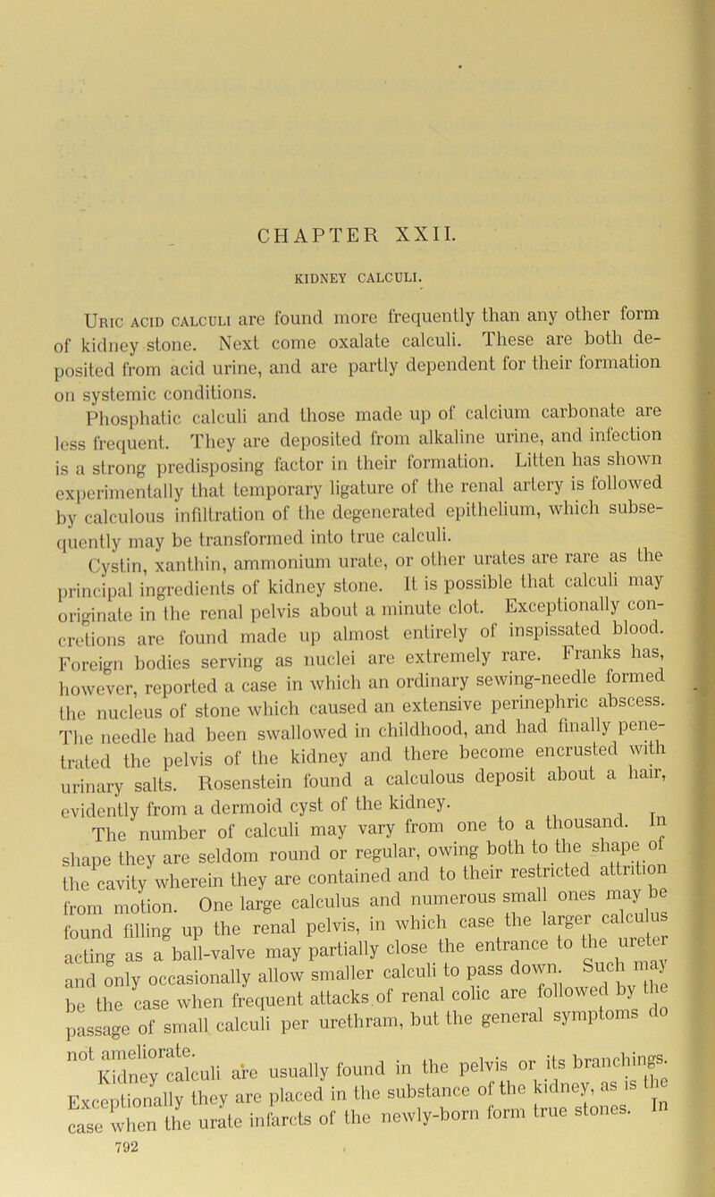 CHAPTER XXII. KIDNEY CALCULI. Uric acid calculi are found more frequently than any other form of kidney stone. Next come oxalate calculi. Ihese are both de- posited from acid urine, and are partly dependent for their formation on systemic conditions. Phosphatic calculi and those made up of calcium carbonate are less frequent. They are deposited Irom alkaline mine, and inlcction is a strong predisposing factor in their formation. Litten has shown experimentally that temporary ligature of the renal artery is followed by calculous infiltration of the degenerated epithelium, which subse- quently may be transformed into true calculi. Cystin, xanthin, ammonium urate, or other urates are rare as the principal ingredients of kidney stone. It is possible that calculi may originate in the renal pelvis about a minute clot. Exceptionally con- cretions are found made up almost entirely of inspissated blood. Foreign bodies serving as nuclei are extremely rare. Franks has, however, reported a case in which an ordinary sewing-needle formed the nucleus of stone which caused an extensive perinephric abscess. The needle had been swallowed in childhood, and had finally pene- trated the pelvis of the kidney and there become, encrusted wi. urinary salts. Rosenstein found a calculous deposit about a hair, evidently from a dermoid cyst of the kidney. The number of calculi may vary from one to a thousand. In shape they are seldom round or regular, owing both to the shapeio the cavity wherein they are contained and to their restricted attntio from motion. One large calculus and numerous smal ones may be found filling up the renal pelvis, in which case the larger calcu acting as a ball-valve may partially close the entrance to the urek and only occasionally allow smaller calculi to pass down Such maj be the case when frequent attacks of renal colic are followed by the passage of small calculi per urethram, but the general symptoms r Kidne^calculi are usually found in the pelvis or its branching Exceptionally they are placed in the substance of the kidney, as case when the urate infarcts of the newly-born form true stones. In
