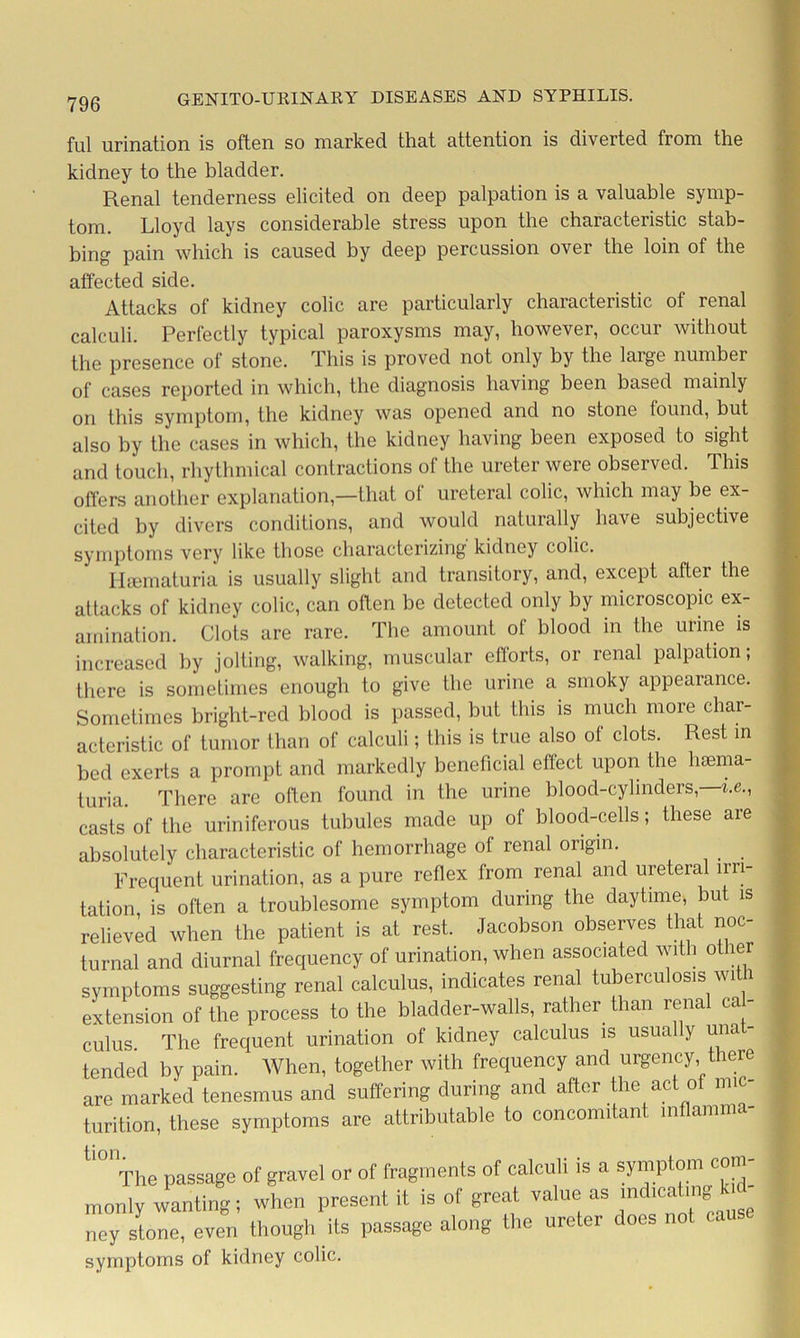 ful urination is often so marked that attention is diverted from the kidney to the bladder. Renal tenderness elicited on deep palpation is a valuable symp- tom. Lloyd lays considerable stress upon the characteristic stab- bing pain which is caused by deep percussion over the loin of the affected side. Attacks of kidney colic are particularly characteristic of renal calculi. Perfectly typical paroxysms may, however, occur without the presence of stone. rl his is proved not only by the large number of cases reported in which, the diagnosis having been based mainly on this symptom, the kidney was opened and no stone found, but also by the cases in which, the kidney having been exposed to sight and touch, rhythmical contractions of the ureter were observed. This offers another explanation,—that of ureteral colic, which may be ex- cited by divers conditions, and would naturally have subjective symptoms very like those characterizing kidney colic. Hsematuria is usually slight and transitory, and, except after the attacks of kidney colic, can often be delected only by microscopic ex- amination. Clots are rare. The amount of blood in the urine is increased by jolting, walking, muscular efforts, or renal palpation; there is sometimes enough to give the urine a smoky appearance. Sometimes bright-red blood is passed, but this is much more char- acteristic of tumor than of calculi; this is true also of clots. Rest in bed exerts a prompt and markedly beneficial effect upon the hsema- turia. There are often found in the urine blood-cylinders,—he., casts of the uriniferous tubules made up of blood-cells; these are absolutely characteristic of hemorrhage of renal origin. Frequent urination, as a pure reflex from renal and ureteral irri- tation, is often a troublesome symptom during the daytime, but is relieved when the patient is at rest. Jacobson observes that noc- turnal and diurnal frequency of urination, when associated with other symptoms suggesting renal calculus, indicates renal tuberculosis with extension of the process to the bladder-walls, rather than renal ca - cuius The frequent urination of kidney calculus is usua y una tended by pain. When, together with frequency and urgency there are marked tenesmus and suffering during and after the act of mic- turition, these symptoms are attributable to concomitant inflamma- The passage of gravel or of fragments of calculi is a symptom com monly wanting; when present it is of great value as ney stone, even though its passage along the ureter does symptoms of kidney colic.