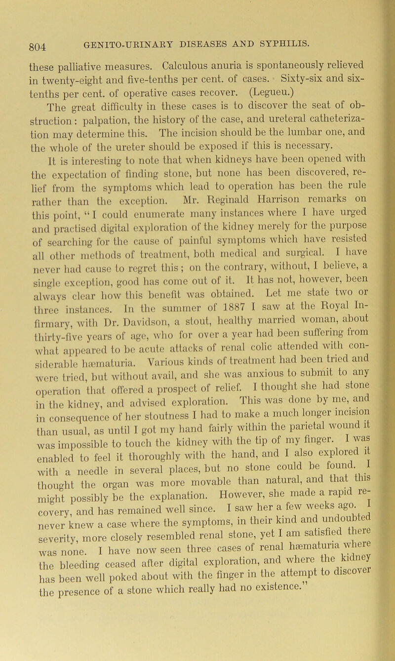 these palliative measures. Calculous anuria is spontaneously relieved in twenty-eight and five-tenths per cent, of cases. Sixty-six and six- tenths per cent, of operative cases recover. (Legueu.) The great difficulty in these cases is to discover the seat of ob- struction : palpation, the history of the case, and ureteral catheteriza- tion may determine this. The incision should be the lumbar one, and the whole of the ureter should be exposed if this is necessary. It is interesting to note that when kidneys have been opened with the expectation of finding stone, but none has been discovered, re- lief from the symptoms which lead to operation has been the rule rather than the exception. Mr. Reginald Harrison remarks on this point, “ I could enumerate many instances where I have urged and practised digital exploration of the kidney merely for the purpose of searching for the cause of painful symptoms which have lesisted all other methods of treatment, both medical and surgical. I have never had cause to regret this; on the contrary, without, I believe, a single exception, good has come out of it. It has not, however, been always clear how this benefit was obtained. Let me state two or three instances. In the summer of 1887 I saw at the Royal In- firmary, with Dr. Davidson, a stout, healthy married woman, about thirty-five years of age, who for over a year had been suffering from what appeared to be acute attacks of renal colic attended with con- siderable luematuria. Various kinds of treatment had been tried and were tried, but without avail, and she was anxious to submit to any operation that offered a prospect of relief. I thought she had stone in the kidney, and advised exploration. This was done by me, and in consequence of her stoutness I had to make a much longer incision than usual, as until I got my hand fairly within the parietal wound it was impossible to touch the kidney with the tip of my finger. I was enabled to feel it thoroughly with the hand, and I also explore 1 with a needle in several places, but no stone could be founc. thought the organ was more movable than natural, and that this might possibly be the explanation. However, she made a rapid re- covery, and has remained well since. I saw her a few weeks ago never knew a case where the symptoms, in their kind and undoubted severity, more closely resembled renal stone, yet I am satisfied there was none. I have now seen three cases of renal haematuna where the bleeding ceased after digital exploration, and where he kidney has been well poked about with the finger in the attempt to discovei the presence of a stone which really had no existence.