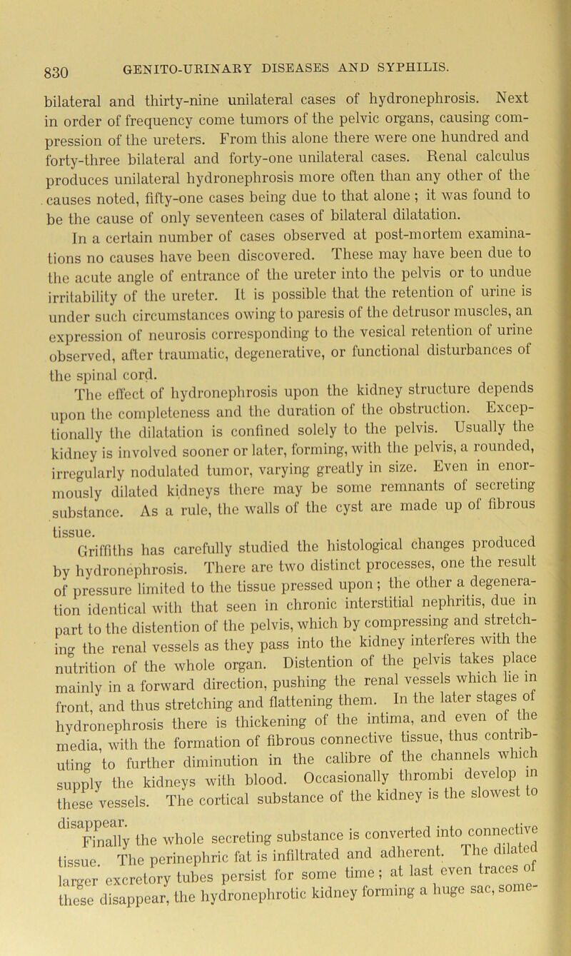 bilateral and thirty-nine unilateral cases of hydronephrosis. Next in order of frequency come tumors of the pelvic organs, causing com- pression of the ureters. From this alone there were one hundred and forty-three bilateral and forty-one unilateral cases. Renal calculus produces unilateral hydronephrosis more often than any other of the causes noted, fifty-one cases being due to that alone ; it was found to be the cause of only seventeen cases of bilateral dilatation. In a certain number of cases observed at post-mortem examina- tions no causes have been discovered. These may have been due to the acute angle of entrance of the ureter into the pelvis or to undue irritability of the ureter. It is possible that the retention of urine is under such circumstances owing to paresis ol the detrusoi muscles, an expression of neurosis corresponding to the vesical retention ol urine observed, after traumatic, degenerative, or functional disturbances of the spinal cord. The effect of hydronephrosis upon the kidney structure depends upon the completeness and the duration of the obstruction. Excep- tionally the dilatation is confined solely to the pelvis. Usually the kidney is involved sooner or later, forming, with the pelvis, a rounded, irregularly nodulated tumor, varying greatly in size. Even in enor- mously dilated kidneys there may be some remnants ol secreting substance. As a rule, the walls of the cyst are made up of fibrous tissue Griffiths has carefully studied the histological changes produced by hydronephrosis. There are two distinct processes, one the result of pressure limited to the tissue pressed upon; the other a degenera- tion identical with that seen in chronic interstitial nephritis, due in part to the distention of the pelvis, which by compressing and stretch- ing the renal vessels as they pass into the kidney interferes with the nutrition of the whole organ. Distention of the pelvis takes place mainly in a forward direction, pushing the renal vessels which he in front, and thus stretching and flattening them. . In the later stages o hydronephrosis there is thickening of the intima, and even of the media, with the formation of fibrous connective tissue, thus contrib- uting to further diminution in the calibre of the channels which supply the kidneys with blood. Occasionally thrombi develop in these vessels. The cortical substance of the kidney is the slowest o dlXny the whole secreting substance is converted into^connective tissue The perinephric fat is infiltrated and adherent. e c 1 a e larger excretory tabes persist for some time; at last even traces o these disappear, the hydronephrotic kidney forming a huge sac, some-