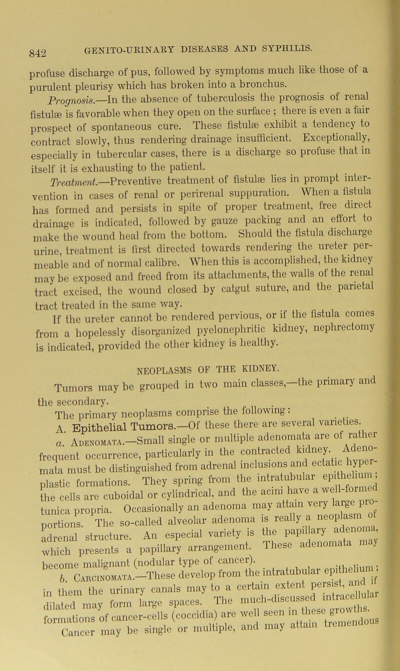 842 profuse discharge of pus, followed by symptoms much like those of a purulent pleurisy which has broken into a bronchus. Prognosis.—In the absence of tuberculosis the prognosis of renal fistulee is favorable when they open on the surface ; there is even a fair prospect of spontaneous cure. These fistulse exhibit a tendency to contract slowly, thus rendering drainage insufficient. Exceptionally, especially in tubercular cases, there is a discharge so profuse that in itself it is exhausting to the patient. Treatment.—Preventive treatment ot fistulse lies in prompt inter- vention in cases of renal or perirenal suppuration. When a fistula has formed and persists in spite of proper treatment, free direct drainage is indicated, followed by gauze packing and an effort to make the wound heal from the bottom. Should the fistula discharge urine, treatment is first directed towards rendering the ureter per- meable and of normal calibre. When this is accomplished, the kidney may be exposed and freed from its attachments, the walls of the renal tract excised, the wound closed by catgut suture, and the parietal tract treated in the same way. If the ureter cannot be rendered pervious, or il the fistula comes from a hopelessly disorganized pyelonephritic kidney, nephrectomy is indicated, provided the other kidney is healthy. NEOPLASMS OF THE KIDNEY. Tumors may be grouped in two main classes, the primary and the secondary. . The primary neoplasms comprise the following: A. Epithelial Tumors.—Of these there are several varieties a. Adenomata.—Small single or multiple adenomata are of rather frequent occurrence, particularly in the contracted ki ney. cno mala must be distinguished from adrenal inclusions and eelatm hyper- plastic formations. They spring from the mtratubular ep:i helm, the cells are cuboidal or cylindrical, and the acm, have a welWormed tunica propria. Occasionally an adenoma may attain very large pro porhon . The so-called alveolar adenoma is really a neoplasm of ad nal structure. An especial variety is the pap,1 ary adenoma which presents a papillary arrangement. These adenomata may bTc:^,^e develop intratubular epithelium, sr5 =7ay - — r