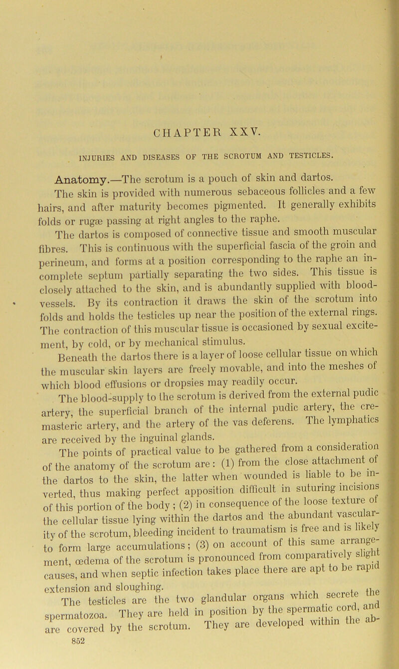 CHAPTER XXV. INJURIES AND DISEASES OF THE SCROTUM AND TESTICLES. Anatomy.—The scrotum is a pouch of skin and dartos. The skin is provided with numerous sebaceous follicles and a few hairs, and after maturity becomes pigmented. It generally exhibits folds or rugoe passing at right angles to the raphe. The dartos is composed of connective tissue and smooth muscular fibres. This is continuous with the superficial fascia of the groin and perineum, and forms at a position corresponding to the raphe an in- complete septum partially separating the two sides. This tissue is closely attached to the skin, and is abundantly supplied with blood- vessels. By its contraction it draws the skin of the scrotum into folds and holds the testicles up near the position of the external rings. The contraction of this muscular tissue is occasioned by sexual excite- ment, by cold, or by mechanical stimulus. Beneath the dartos there is a layer of loose cellular tissue on which the muscular skin layers are freely movable, and into the meshes of which blood effusions or dropsies may readily occur. The blood-supply to the scrotum is derived from the external pudic artery, the superficial branch of the internal pudic artery, the cre- masteric artery, and the artery of the vas deferens. The lymphatics are received by the inguinal glands. The points of practical value to be gathered from a consideration of the anatomy of the scrotum are: (1) from the close attachment o the dartos to the skin, the latter when wounded is liable to be in- verted, thus making perfect apposition difficult in suturing incisions of this portion of the body ; (2) in consequence of the loose texture ol the cellular tissue lying within the dartos and the abundant vasculai- ity Of the scrotum, bleeding incident to traumatism is free and is likely to form large accumulations; (3) on account of this same arrange- ment, oedema of the scrotum is pronounced from comparatively slig causes, and when septic infection takes place there are apt to be rapid extension and sloughing. . the The testicles are the two glandular organs which seere spermatozoa. They are held in position by the spermatic cord are covered by the scrotum. They are developed within the