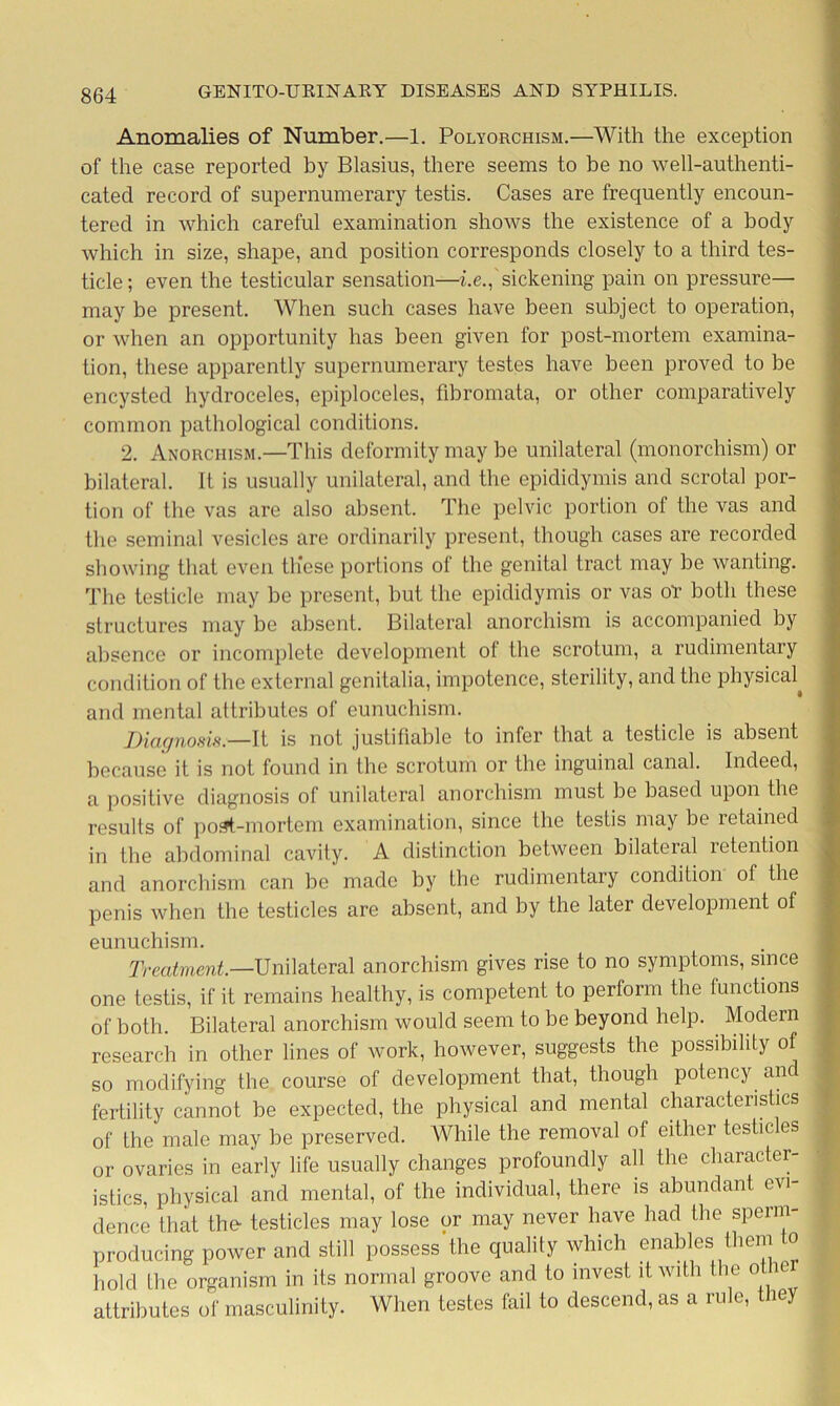 Anomalies of Number.—1. Polyorchism.—With the exception of the case reported by Blasius, there seems to be no well-authenti- cated record of supernumerary testis. Cases are frequently encoun- tered in which careful examination shows the existence of a body which in size, shape, and position corresponds closely to a third tes- ticle ; even the testicular sensation—i.e., sickening pain on pressure— may be present. When such cases have been subject to operation, or when an opportunity has been given for post-mortem examina- tion, these apparently supernumerary testes have been proved to he encysted hydroceles, epiploceles, fibromata, or other comparatively common pathological conditions. 2. Anorciiism.—This deformity may be unilateral (monorchism) or bilateral. It is usually unilateral, and the epididymis and scrotal por- tion of the vas are also absent. The pelvic portion ol the vas and the seminal vesicles are ordinarily present, though cases are recorded showing that even tlicse portions of the genital tract may be wanting. The testicle may be present, but the epididymis or vas or both these structures may be absent. Bilateral anorchism is accompanied by absence or incomplete development of the scrotum, a rudimentary condition of the external genitalia, impotence, sterility, and the physical^ and mental attributes of eunuchism. Diagnosis.—It is not justifiable to infer that a testicle is absent because it is not found in the scrotum or the inguinal canal. Indeed, a positive diagnosis of unilateral anorchism must be based upon the results of post-mortem examination, since the testis may be retained in the abdominal cavity. A distinction between bilateral retention and anorchism can be made by the rudimentary condition of the penis when the testicles are absent, and by the later development of eunuchism. Treatment.—Unilateral anorchism gives rise to no symptoms, since one testis, if it remains healthy, is competent to perform the functions of both. Bilateral anorchism would seem to be beyond help. Modern research in other lines of work, however, suggests the possibility of so modifying the course of development that, though potency and fertility cannot be expected, the physical and mental characteristics of the male may be preserved. While the removal of either testicles or ovaries in early life usually changes profoundly all the character- istics, physical and mental, of the individual, there is abundant evi dence that the- testicles may lose or may never have had the speim producing power and still possess'the quality which enables them to hold the organism in its normal groove and to invest it with the o itr attributes of masculinity. When testes fail to descend, as a rule, they