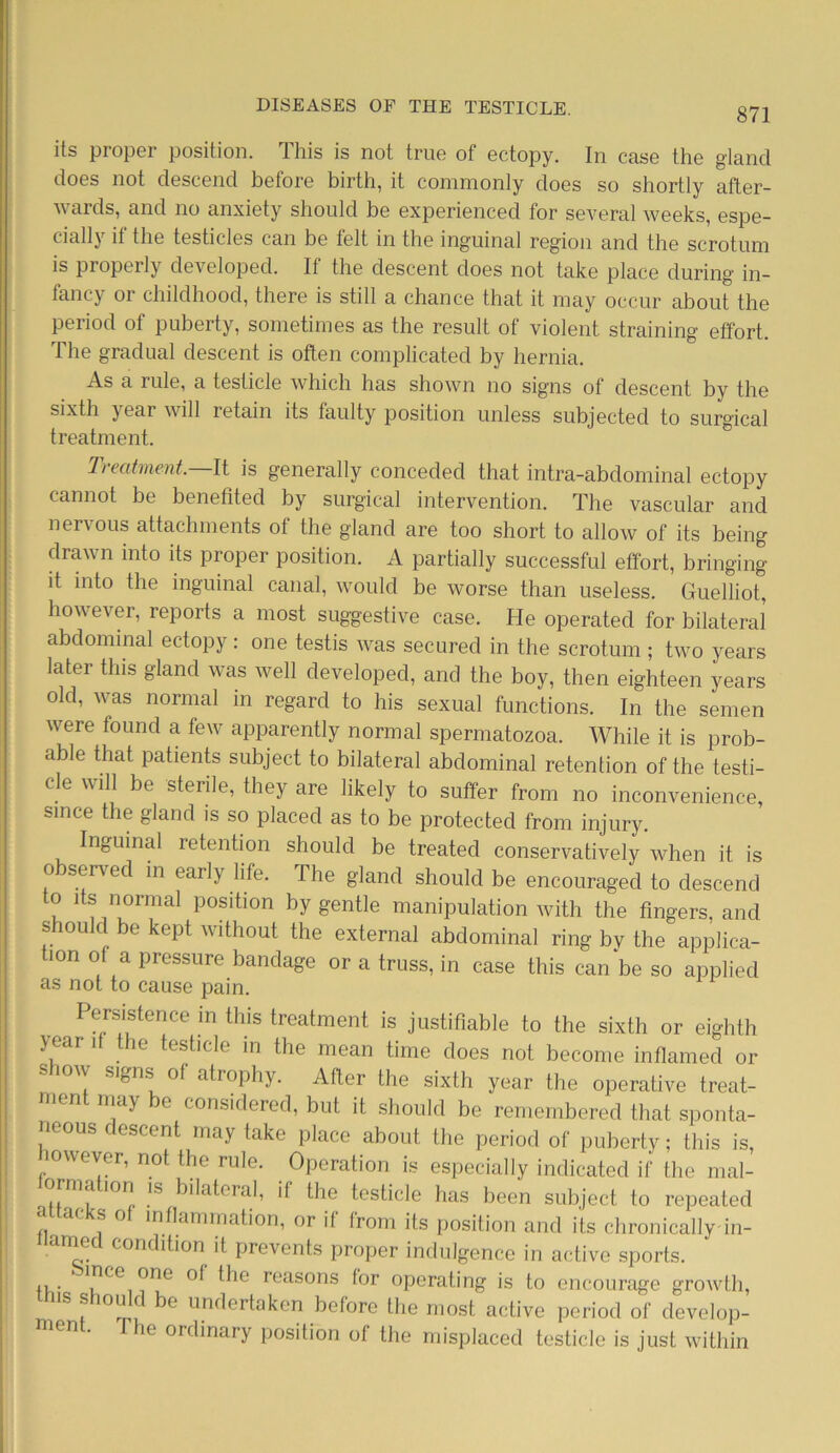 its proper position. This is not true of ectopy. In case the gland does not descend before birth, it commonly does so shortly after- wards, and no anxiety should be experienced for several weeks, espe- cially if the testicles can be felt in the inguinal region and the scrotum is properly developed. If the descent does not take place during in- fancy or childhood, there is still a chance that it may occur about the period of puberty, sometimes as the result of violent straining effort. The gradual descent is often complicated by hernia. As a rule, a testicle which has shown no sig'ns of descent by the sixth year will retain its faulty position unless subjected to surgical treatment. Treatment.—It is generally conceded that intra-abdominal ectopy cannot be benefited by surgical intervention. The vascular and nervous attachments of the gland are too short to allow of its being drawn into its proper position. A partially successful effort, bringing it into the inguinal canal, would be worse than useless. Guelliot, however, reports a most suggestive case. He operated for bilateral abdominal ectopy: one testis was secured in the scrotum; two years later this gland was well developed, and the boy, then eighteen years old, was normal in regard to his sexual functions. In the semen were found a few apparently normal spermatozoa. While it is prob- able that patients subject to bilateral abdominal retention of the testi- cle will be sterile, they are likely to suffer from no inconvenience, since the gland is so placed as to be protected from injury. Inguinal retention should be treated conservatively when it is o served in early life. The gland should be encouraged to descend to its normal position by gentle manipulation with the fingers, and should be kept without the external abdominal ring bv the applica- tion of a pressure bandage or a truss, in case this can be so applied as not to cause pain. pers is fence in this treatment is justifiable to the sixth or eighth >ear if the testicle in the mean time does not become inflamed or show signs of atrophy. After the sixth year the operative treat- nien may e considered, but it should be remembered that sponta- neous descent may take place about the period of puberty; this is, mwever, not the rule. Operation is especially indicated if the mal- ormatmn is bilateral, if the testicle has been subject to repeated attacks of inflammation, or if from its position and its chronically in- named condition it prevents proper indulgence in active sports. ’ '”Ce ®ne ^Ie reasons (or operating is to encourage growth, s s ou be undertaken before the most active period of develop- men . he ordinary position of the misplaced testicle is just within