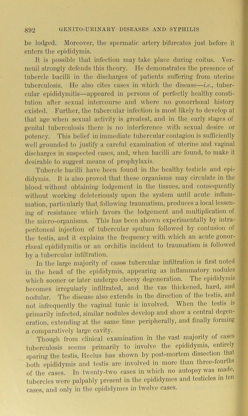 be lodged. Moreover, the spermatic artery bifurcates just before it enters the epididymis. It is possible that infection may take place during coitus. Ver- neuil strongly defends this theory. He demonstrates the presence of tubercle bacilli in the discharges of patients suffering from uterine tuberculosis. He also cites cases in which the disease—he., tuber- cular epididymitis—appeared in persons of perfectly healthy consti- tution after sexual intercourse and where no gonorrhoeal history existed. Further, the tubercular infection is most likely to develop at that age when sexual activity is greatest, and in the early stages of genital tuberculosis there is no interference with sexual desire or potency. This belief in immediate tubercular contagion is sufficiently well grounded to justify a careful examination of uterine and vaginal discharges in suspected cases, and, when bacilli are found, to make it desirable to suggest means of prophylaxis. Tubercle bacilli have been found in the healthy testicle and epi- didymis. It is also proved that these organisms may circulate in the blood without obtaining lodgement in the tissues, and consequently without working deleteriously upon the system until acute inflam- mation, particularly that following traumatism, produces a local lessen- ing of resistance which favors the lodgement and multiplication ol the micro-organisms. This has been shown experimentally by intra- peritoneal injection of tubercular sputum followed by contusion of the testis, and it explains the frequency with which an acute gonor- rhoeal epididymitis or an orchitis incident to traumatism is followed by a tubercular infdtration. In the large majority of cases tubercular infiltration is first noted in the head of the epididymis, appearing as inflammatory nodules which sooner or later undergo cheesy degeneration. The epididymis becomes irregularly infiltrated, and the vas thickened, liaid, and nodular. The disease also extends in the direction of the testis, and not infrequently the vaginal tunic is involved. When the testis is primarily infected, similar nodules develop and show a cential degen- eration, extending at the same time peripherally, and finally forming a comparatively large cavity. Though from clinical examination in the vast majority of cases tuberculosis seems primarily to involve the epididymis, entirely sparing the testis, Reclus has shown by post-mortem dissection that both epididymis and testis are involved in more than three-fourths of the cases. In twenty-two cases in which no autopsy was made, tubercles were palpably present in the epididymes and testicles in ten cases, and only in the epididymes in twelve cases.